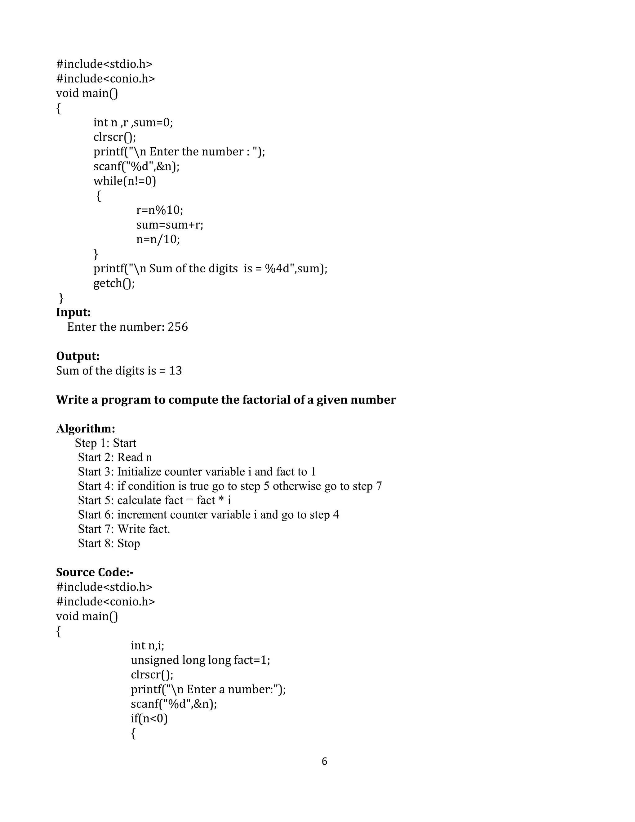 6
#include<stdio.h>
#include<conio.h>
void main()
{
int n ,r ,sum=0;
clrscr();
printf("n Enter the number : ");
scanf("%d",&n);
while(n!=0)
{
r=n%10;
sum=sum+r;
n=n/10;
}
printf("n Sum of the digits is = %4d",sum);
getch();
}
Input:
Enter the number: 256
Output:
Sum of the digits is = 13
Write a program to compute the factorial of a given number
Algorithm:
Step 1: Start
Start 2: Read n
Start 3: Initialize counter variable i and fact to 1
Start 4: if condition is true go to step 5 otherwise go to step 7
Start 5: calculate fact = fact * i
Start 6: increment counter variable i and go to step 4
Start 7: Write fact.
Start 8: Stop
Source Code:-
#include<stdio.h>
#include<conio.h>
void main()
{
int n,i;
unsigned long long fact=1;
clrscr();
printf("n Enter a number:");
scanf("%d",&n);
if(n<0)
{
 