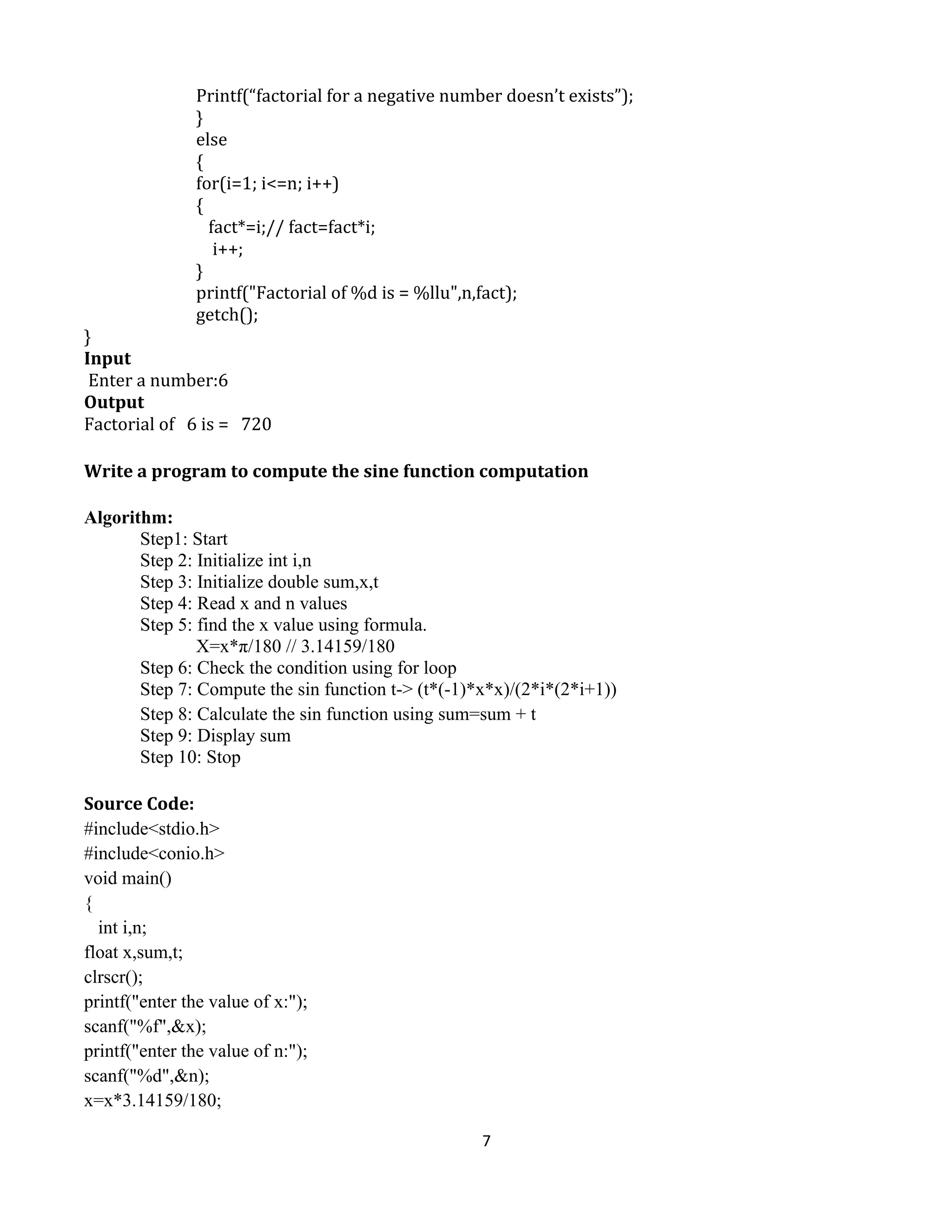 7
Printf(“factorial for a negative number doesn’t exists”);
}
else
{
for(i=1; i<=n; i++)
{
fact*=i;// fact=fact*i;
i++;
}
printf("Factorial of %d is = %llu",n,fact);
getch();
}
Input
Enter a number:6
Output
Factorial of 6 is = 720
Write a program to compute the sine function computation
Algorithm:
Step1: Start
Step 2: Initialize int i,n
Step 3: Initialize double sum,x,t
Step 4: Read x and n values
Step 5: find the x value using formula.
X=x*π/180 // 3.14159/180
Step 6: Check the condition using for loop
Step 7: Compute the sin function t-> (t*(-1)*x*x)/(2*i*(2*i+1))
Step 8: Calculate the sin function using sum=sum + t
Step 9: Display sum
Step 10: Stop
Source Code:
#include<stdio.h>
#include<conio.h>
void main()
{
int i,n;
float x,sum,t;
clrscr();
printf("enter the value of x:");
scanf("%f",&x);
printf("enter the value of n:");
scanf("%d",&n);
x=x*3.14159/180;
 