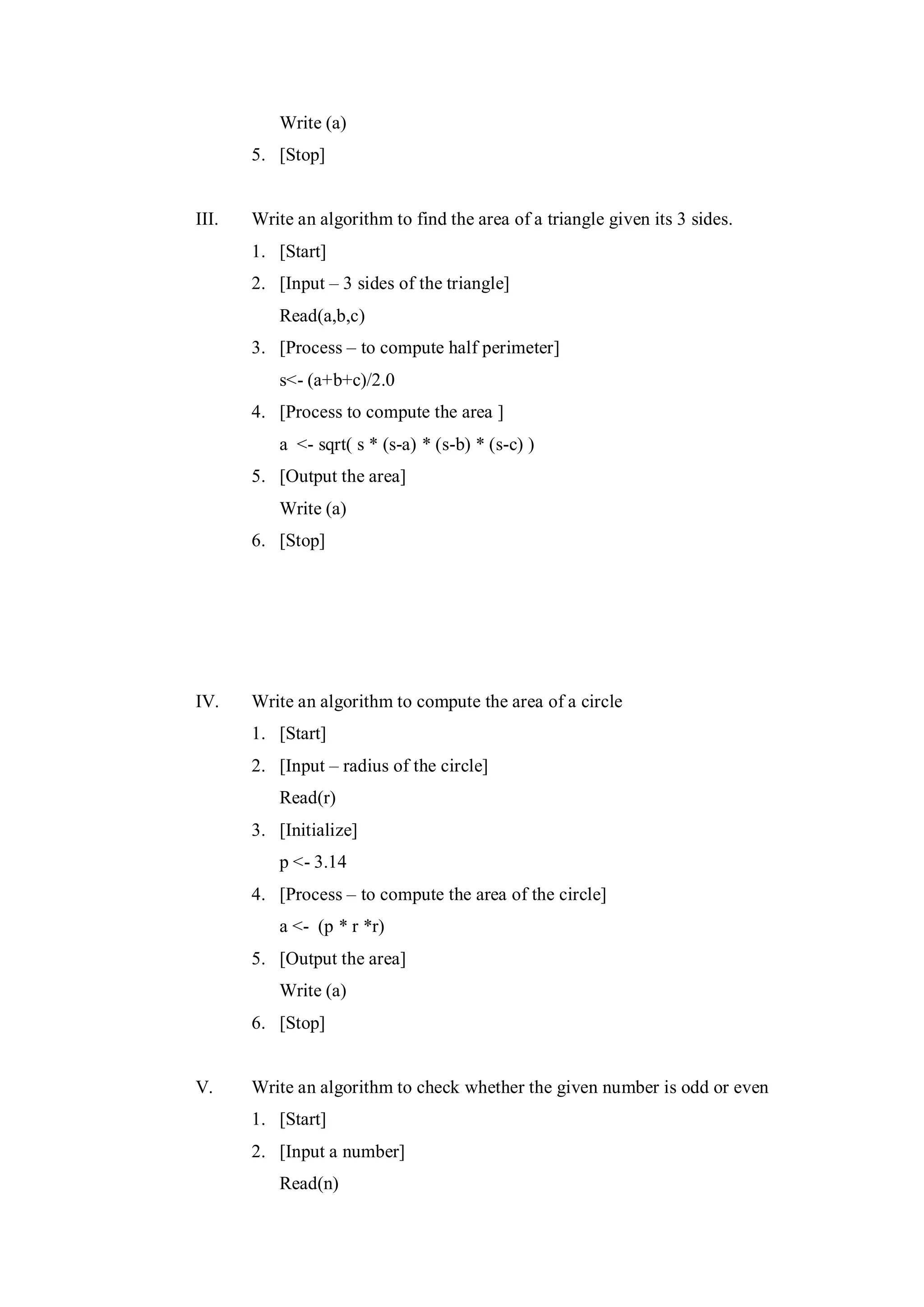 Write (a)
5. [Stop]
III. Write an algorithm to find the area of a triangle given its 3 sides.
1. [Start]
2. [Input – 3 sides of the triangle]
Read(a,b,c)
3. [Process – to compute half perimeter]
s<- (a+b+c)/2.0
4. [Process to compute the area ]
a <- sqrt( s * (s-a) * (s-b) * (s-c) )
5. [Output the area]
Write (a)
6. [Stop]
IV. Write an algorithm to compute the area of a circle
1. [Start]
2. [Input – radius of the circle]
Read(r)
3. [Initialize]
p <- 3.14
4. [Process – to compute the area of the circle]
a <- (p * r *r)
5. [Output the area]
Write (a)
6. [Stop]
V. Write an algorithm to check whether the given number is odd or even
1. [Start]
2. [Input a number]
Read(n)
 