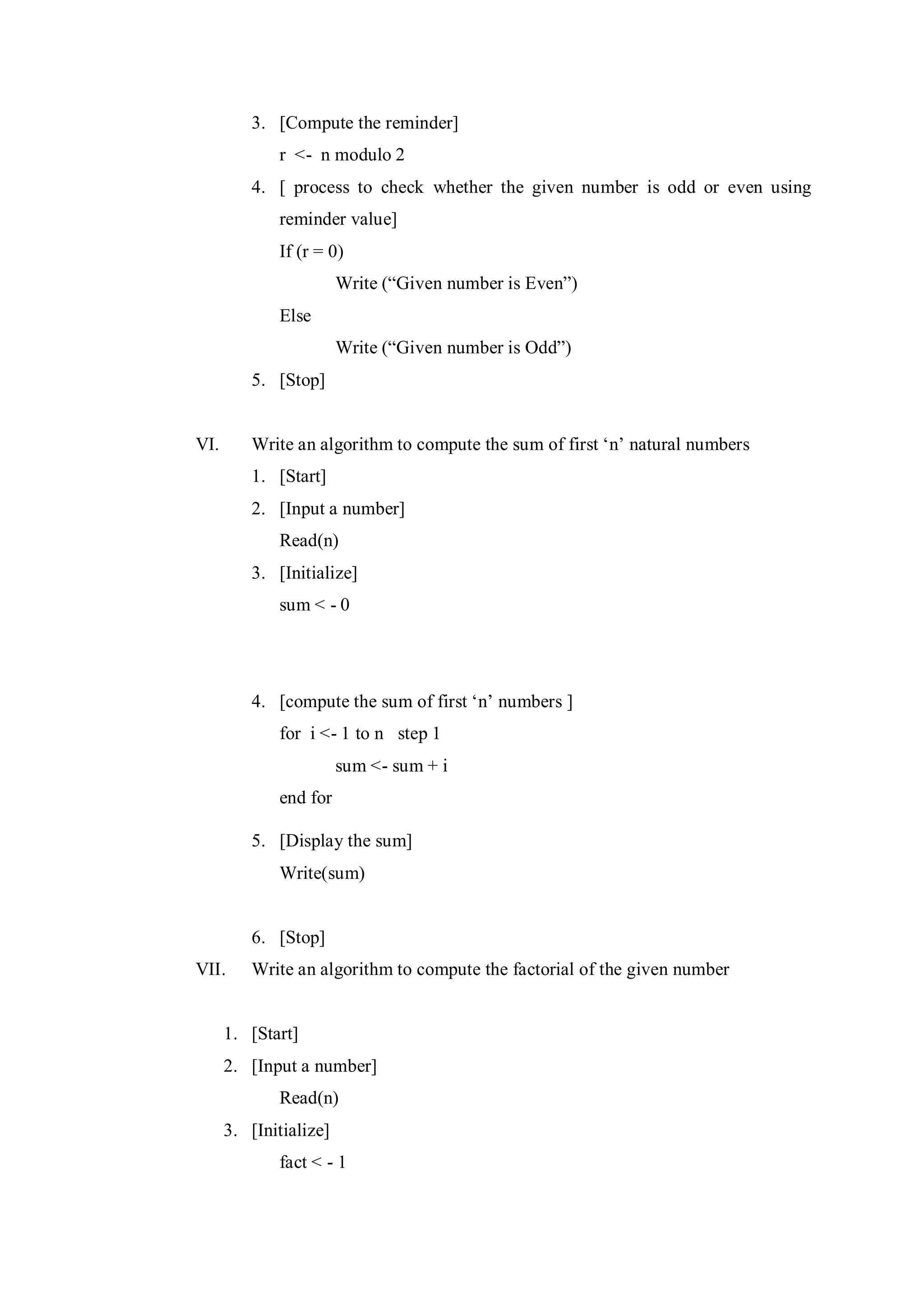 3. [Compute the reminder]
r <- n modulo 2
4. [ process to check whether the given number is odd or even using
reminder value]
If (r = 0)
Write (“Given number is Even”)
Else
Write (“Given number is Odd”)
5. [Stop]
VI. Write an algorithm to compute the sum of first ‘n’ natural numbers
1. [Start]
2. [Input a number]
Read(n)
3. [Initialize]
sum < - 0
4. [compute the sum of first ‘n’ numbers ]
for i <- 1 to n step 1
sum <- sum + i
end for
5. [Display the sum]
Write(sum)
6. [Stop]
VII. Write an algorithm to compute the factorial of the given number
1. [Start]
2. [Input a number]
Read(n)
3. [Initialize]
fact < - 1
 
