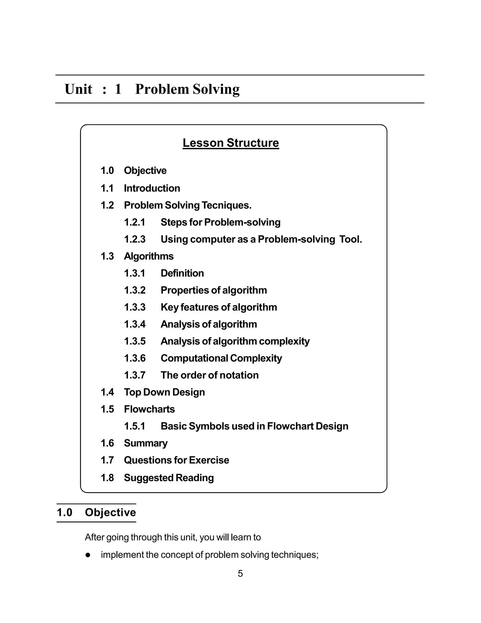 Lesson Structure
1.0 Objective
1.1 Introduction
1.2 Problem Solving Tecniques.
1.2.1 Steps for Problem-solving
1.2.3 Using computer as a Problem-solving Tool.
1.3 Algorithms
1.3.1 Definition
1.3.2 Properties of algorithm
1.3.3 Key features of algorithm
1.3.4 Analysis of algorithm
1.3.5 Analysis of algorithm complexity
1.3.6 Computational Complexity
1.3.7 The order of notation
1.4 Top Down Design
1.5 Flowcharts
1.5.1 Basic Symbols used in Flowchart Design
1.6 Summary
1.7 Questions for Exercise
1.8 Suggested Reading
Unit : 1 Problem Solving
1.0 Objective
After going through this unit, you will learn to
 implement the concept of problem solving techniques;
5
 