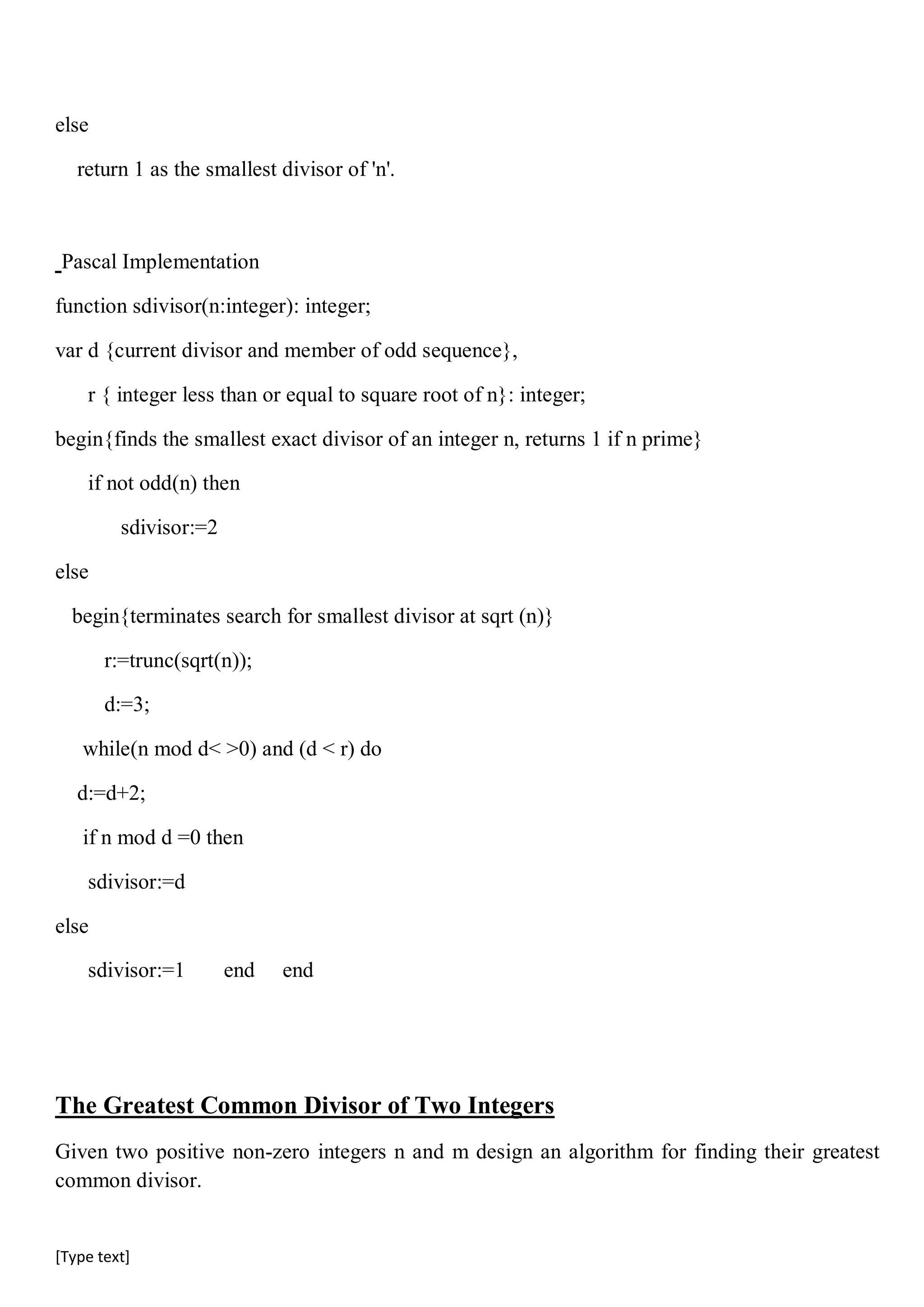 [Type text]
else
return 1 as the smallest divisor of 'n'.
Pascal Implementation
function sdivisor(n:integer): integer;
var d {current divisor and member of odd sequence},
r { integer less than or equal to square root of n}: integer;
begin{finds the smallest exact divisor of an integer n, returns 1 if n prime}
if not odd(n) then
sdivisor:=2
else
begin{terminates search for smallest divisor at sqrt (n)}
r:=trunc(sqrt(n));
d:=3;
while(n mod d< >0) and (d < r) do
d:=d+2;
if n mod d =0 then
sdivisor:=d
else
sdivisor:=1 end end
The Greatest Common Divisor of Two Integers
Given two positive non-zero integers n and m design an algorithm for finding their greatest
common divisor.
 
