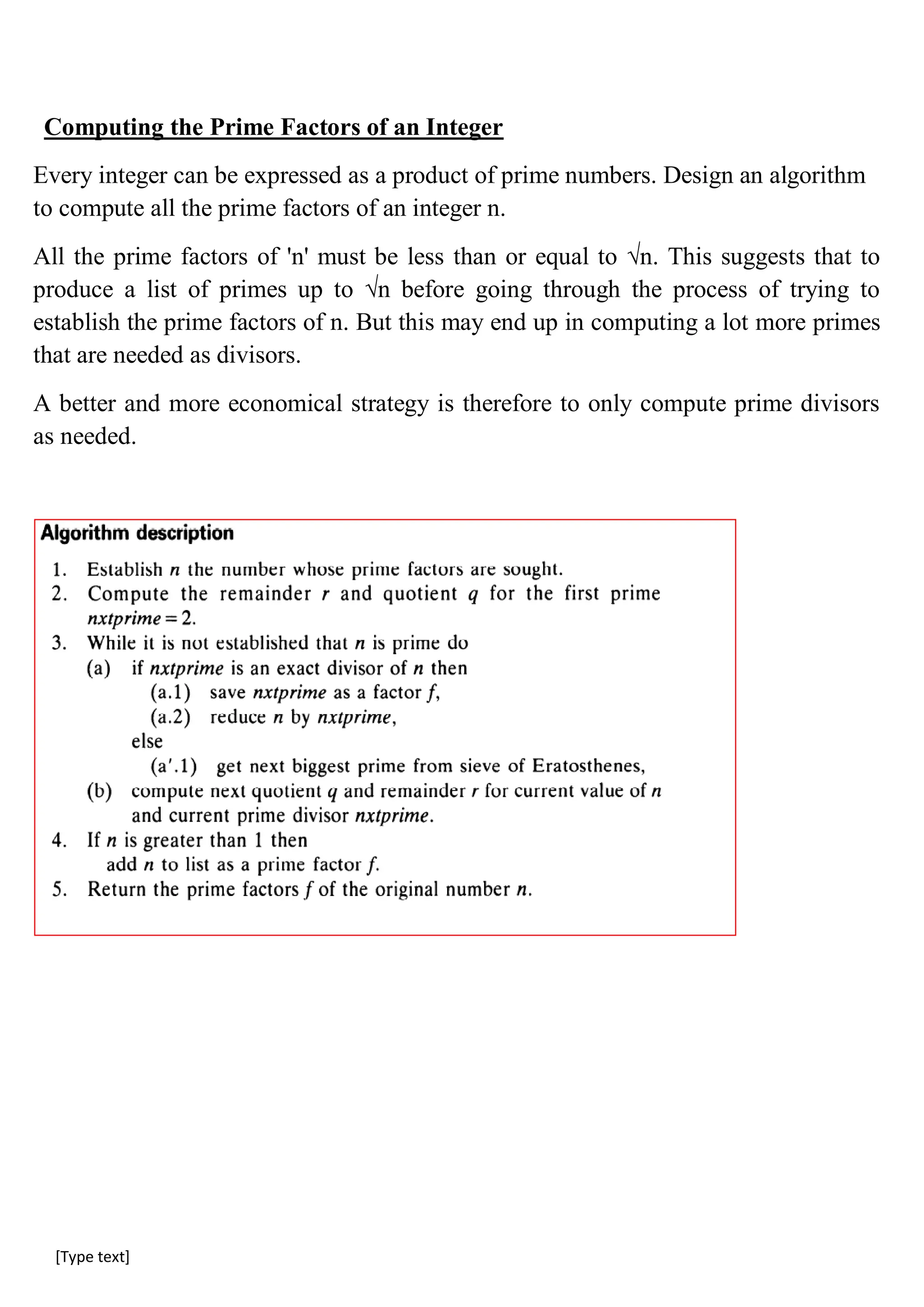 [Type text]
Computing the Prime Factors of an Integer
Every integer can be expressed as a product of prime numbers. Design an algorithm
to compute all the prime factors of an integer n.
All the prime factors of 'n' must be less than or equal to √n. This suggests that to
produce a list of primes up to √n before going through the process of trying to
establish the prime factors of n. But this may end up in computing a lot more primes
that are needed as divisors.
A better and more economical strategy is therefore to only compute prime divisors
as needed.
 