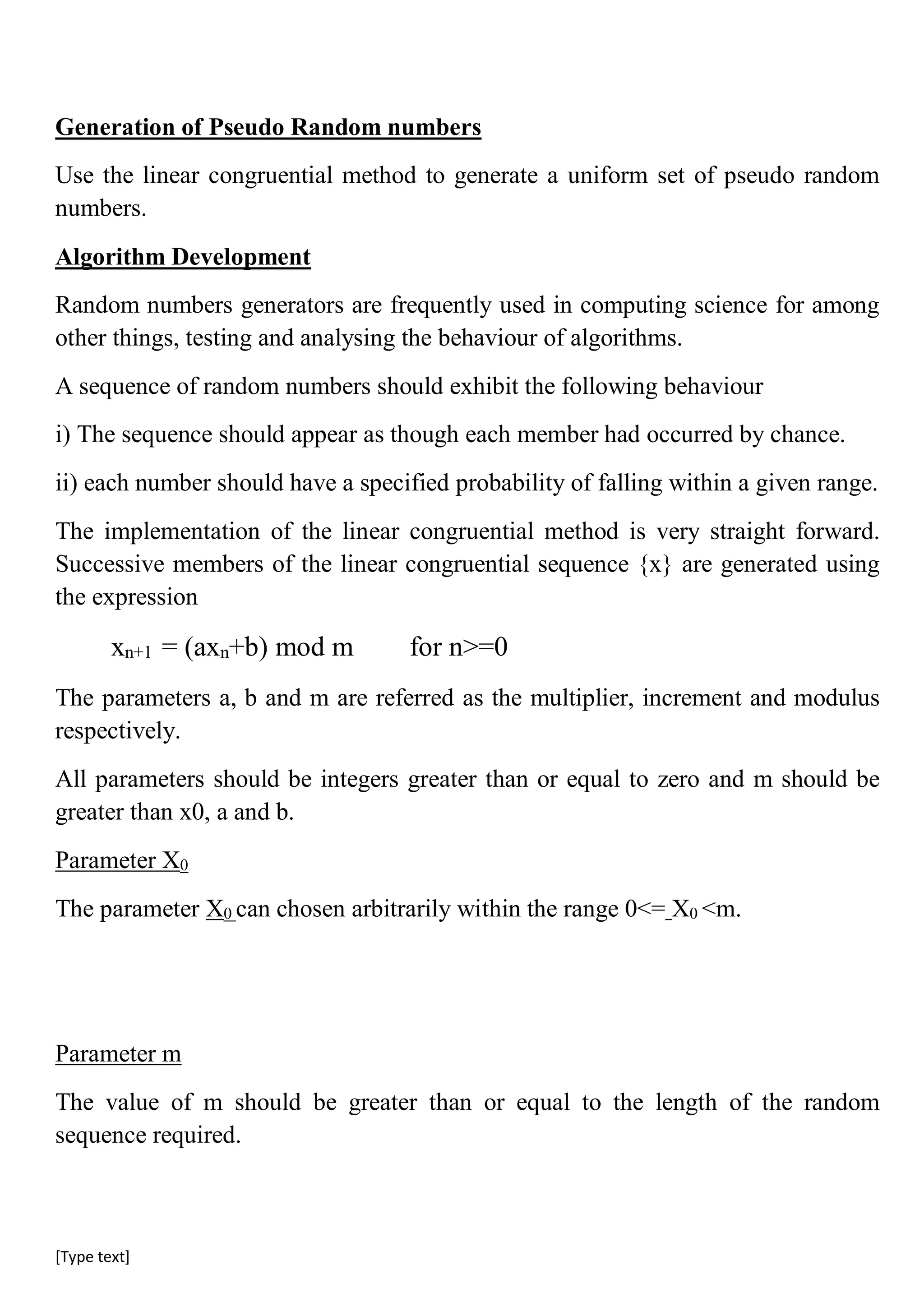 [Type text]
Generation of Pseudo Random numbers
Use the linear congruential method to generate a uniform set of pseudo random
numbers.
Algorithm Development
Random numbers generators are frequently used in computing science for among
other things, testing and analysing the behaviour of algorithms.
A sequence of random numbers should exhibit the following behaviour
i) The sequence should appear as though each member had occurred by chance.
ii) each number should have a specified probability of falling within a given range.
The implementation of the linear congruential method is very straight forward.
Successive members of the linear congruential sequence {x} are generated using
the expression
xn+1 = (axn+b) mod m for n>=0
The parameters a, b and m are referred as the multiplier, increment and modulus
respectively.
All parameters should be integers greater than or equal to zero and m should be
greater than x0, a and b.
Parameter X0
The parameter X0 can chosen arbitrarily within the range 0<= X0 <m.
Parameter m
The value of m should be greater than or equal to the length of the random
sequence required.
 