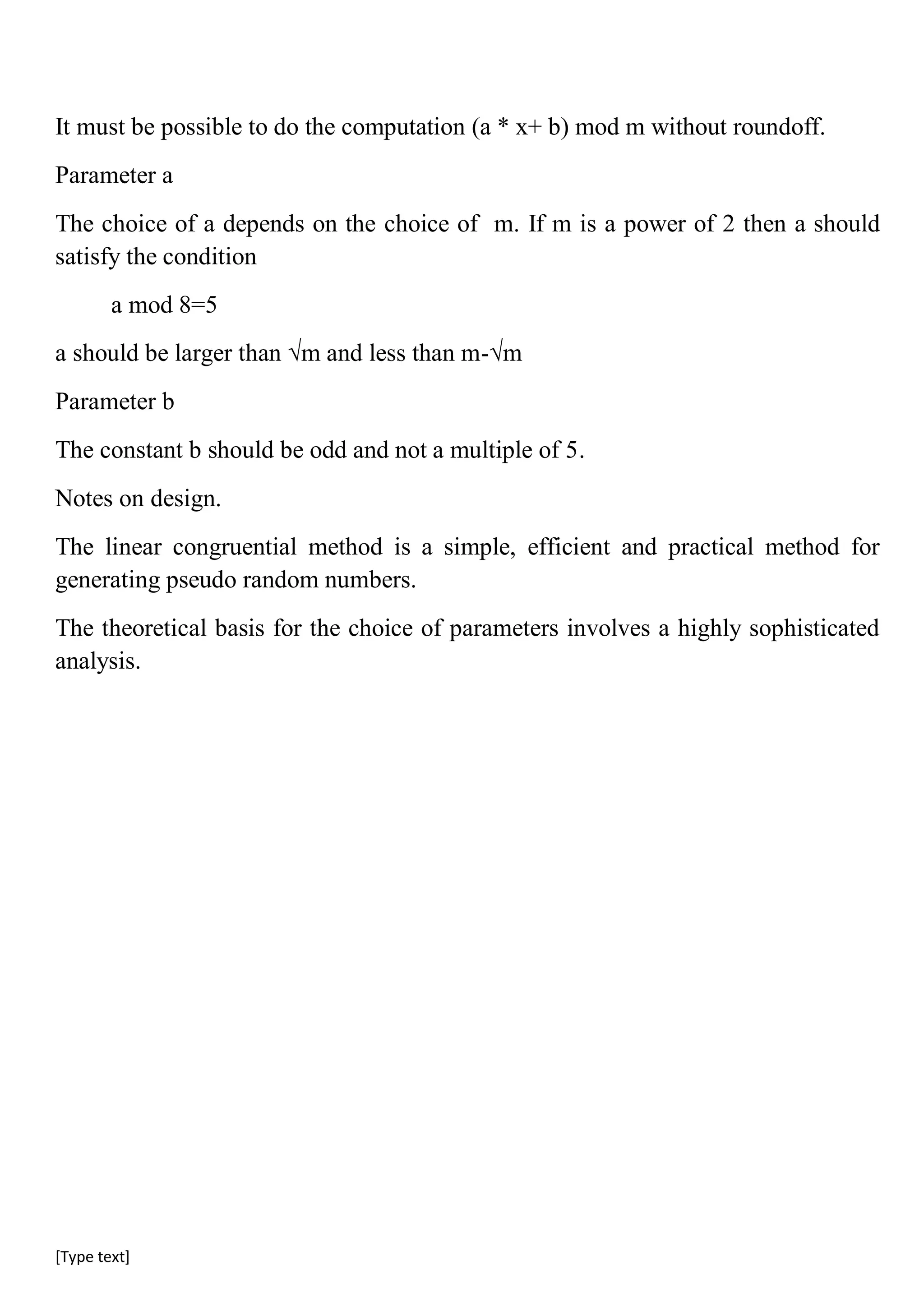 [Type text]
It must be possible to do the computation (a * x+ b) mod m without roundoff.
Parameter a
The choice of a depends on the choice of m. If m is a power of 2 then a should
satisfy the condition
a mod 8=5
a should be larger than √m and less than m-√m
Parameter b
The constant b should be odd and not a multiple of 5.
Notes on design.
The linear congruential method is a simple, efficient and practical method for
generating pseudo random numbers.
The theoretical basis for the choice of parameters involves a highly sophisticated
analysis.
 