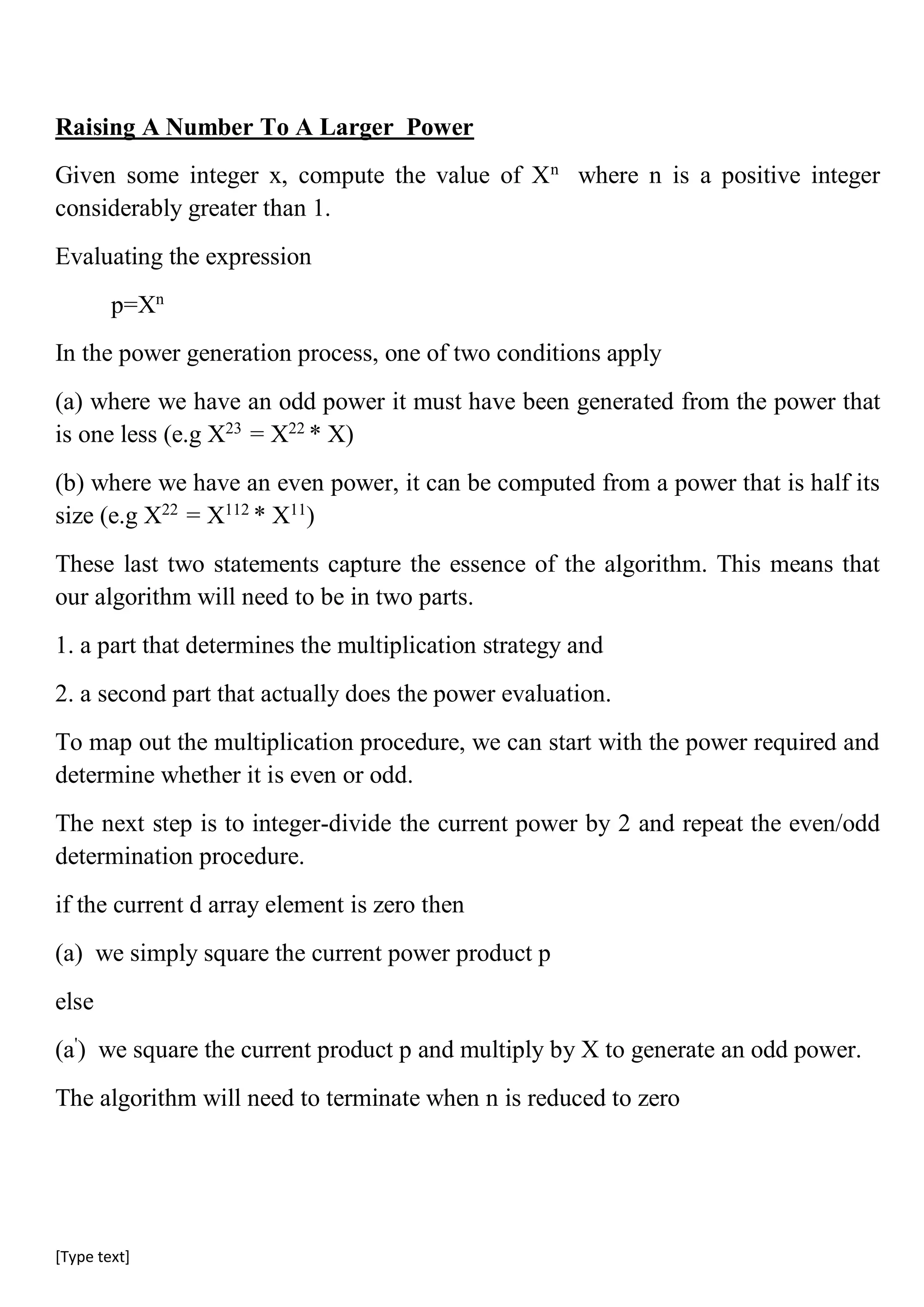 [Type text]
Raising A Number To A Larger Power
Given some integer x, compute the value of Xn
where n is a positive integer
considerably greater than 1.
Evaluating the expression
p=Xn
In the power generation process, one of two conditions apply
(a) where we have an odd power it must have been generated from the power that
is one less (e.g X23
= X22
* X)
(b) where we have an even power, it can be computed from a power that is half its
size (e.g X22
= X112
* X11
)
These last two statements capture the essence of the algorithm. This means that
our algorithm will need to be in two parts.
1. a part that determines the multiplication strategy and
2. a second part that actually does the power evaluation.
To map out the multiplication procedure, we can start with the power required and
determine whether it is even or odd.
The next step is to integer-divide the current power by 2 and repeat the even/odd
determination procedure.
if the current d array element is zero then
(a) we simply square the current power product p
else
(a'
) we square the current product p and multiply by X to generate an odd power.
The algorithm will need to terminate when n is reduced to zero
 