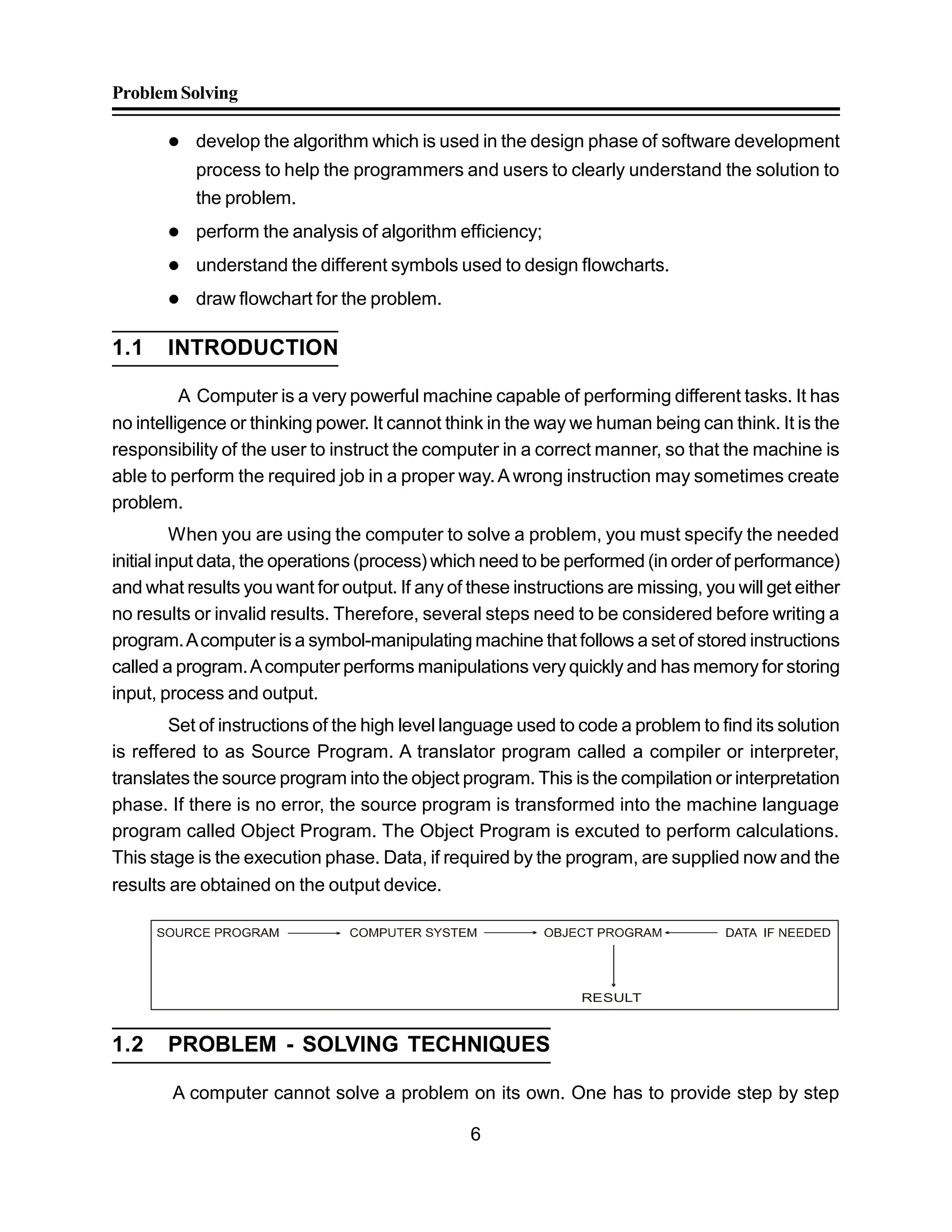 ProblemSolving
6
 develop the algorithm which is used in the design phase of software development
process to help the programmers and users to clearly understand the solution to
the problem.
 perform the analysis of algorithm efficiency;
 understand the different symbols used to design flowcharts.
 draw flowchart for the problem.
1.1 INTRODUCTION
A Computer is a very powerful machine capable of performing different tasks. It has
no intelligence or thinking power. It cannot think in the way we human being can think. It is the
responsibility of the user to instruct the computer in a correct manner, so that the machine is
able to perform the required job in a proper way.A wrong instruction may sometimes create
problem.
When you are using the computer to solve a problem, you must specify the needed
initial input data, the operations (process) which need to be performed (in order of performance)
and what results you want for output. If any of these instructions are missing, you will get either
no results or invalid results. Therefore, several steps need to be considered before writing a
program.Acomputer is a symbol-manipulating machine that follows a set of stored instructions
called a program.Acomputer performs manipulations veryquickly and has memory for storing
input, process and output.
Set of instructions of the high level language used to code a problem to find its solution
is reffered to as Source Program. A translator program called a compiler or interpreter,
translates the source program into the object program. This is the compilation or interpretation
phase. If there is no error, the source program is transformed into the machine language
program called Object Program. The Object Program is excuted to perform calculations.
This stage is the execution phase. Data, if required by the program, are supplied now and the
results are obtained on the output device.
RESULT
1.2 PROBLEM - SOLVING TECHNIQUES
A computer cannot solve a problem on its own. One has to provide step by step
 
