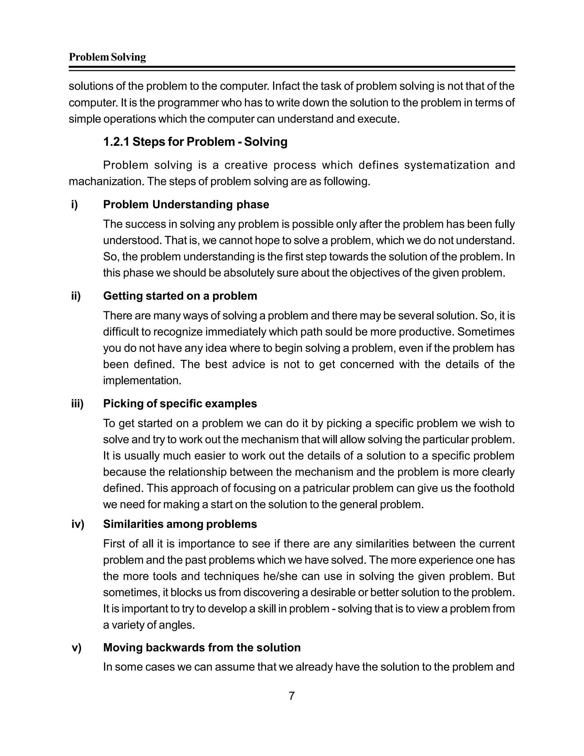 ProblemSolving
7
solutions of the problem to the computer. Infact the task of problem solving is not that of the
computer. It is the programmer who has to write down the solution to the problem in terms of
simple operations which the computer can understand and execute.
1.2.1 Steps for Problem - Solving
Problem solving is a creative process which defines systematization and
machanization. The steps of problem solving are as following.
i) Problem Understanding phase
The success in solving any problem is possible only after the problem has been fully
understood. That is, we cannot hope to solve a problem, which we do not understand.
So, the problem understanding is the first step towards the solution of the problem. In
this phase we should be absolutely sure about the objectives of the given problem.
ii) Getting started on a problem
There are many ways of solving a problem and there may be several solution. So, it is
difficult to recognize immediately which path sould be more productive. Sometimes
you do not have any idea where to begin solving a problem, even if the problem has
been defined. The best advice is not to get concerned with the details of the
implementation.
iii) Picking of specific examples
To get started on a problem we can do it by picking a specific problem we wish to
solve and try to work out the mechanism that will allow solving the particular problem.
It is usually much easier to work out the details of a solution to a specific problem
because the relationship between the mechanism and the problem is more clearly
defined. This approach of focusing on a patricular problem can give us the foothold
we need for making a start on the solution to the general problem.
iv) Similarities among problems
First of all it is importance to see if there are any similarities between the current
problem and the past problems which we have solved. The more experience one has
the more tools and techniques he/she can use in solving the given problem. But
sometimes, it blocks us from discovering a desirable or better solution to the problem.
It is important to try to develop a skill in problem - solving that is to view a problem from
a variety of angles.
v) Moving backwards from the solution
In some cases we can assume that we already have the solution to the problem and
 