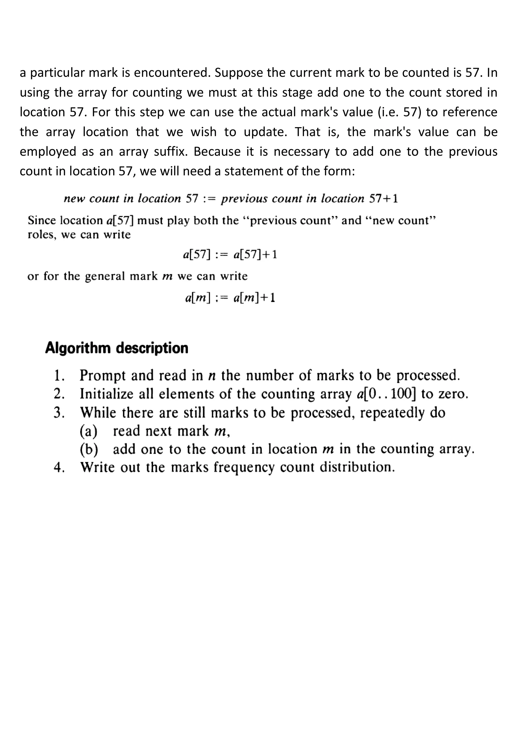 a particular mark is encountered. Suppose the current mark to be counted is 57. In
using the array for counting we must at this stage add one to the count stored in
location 57. For this step we can use the actual mark's value (i.e. 57) to reference
the array location that we wish to update. That is, the mark's value can be
employed as an array suffix. Because it is necessary to add one to the previous
count in location 57, we will need a statement of the form:
 