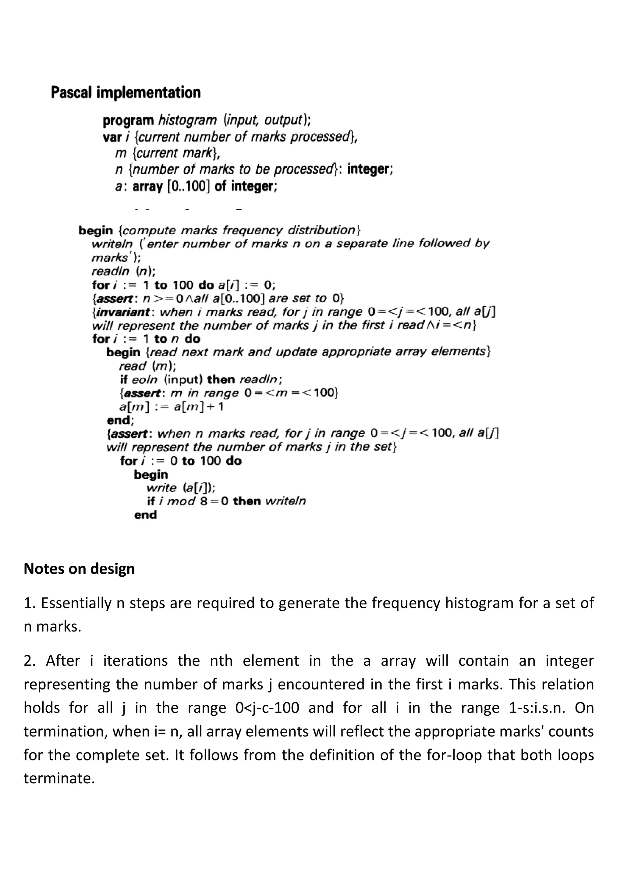 Notes on design
1. Essentially n steps are required to generate the frequency histogram for a set of
n marks.
2. After i iterations the nth element in the a array will contain an integer
representing the number of marks j encountered in the first i marks. This relation
holds for all j in the range 0<j-c-100 and for all i in the range 1-s:i.s.n. On
termination, when i= n, all array elements will reflect the appropriate marks' counts
for the complete set. It follows from the definition of the for-loop that both loops
terminate.
 