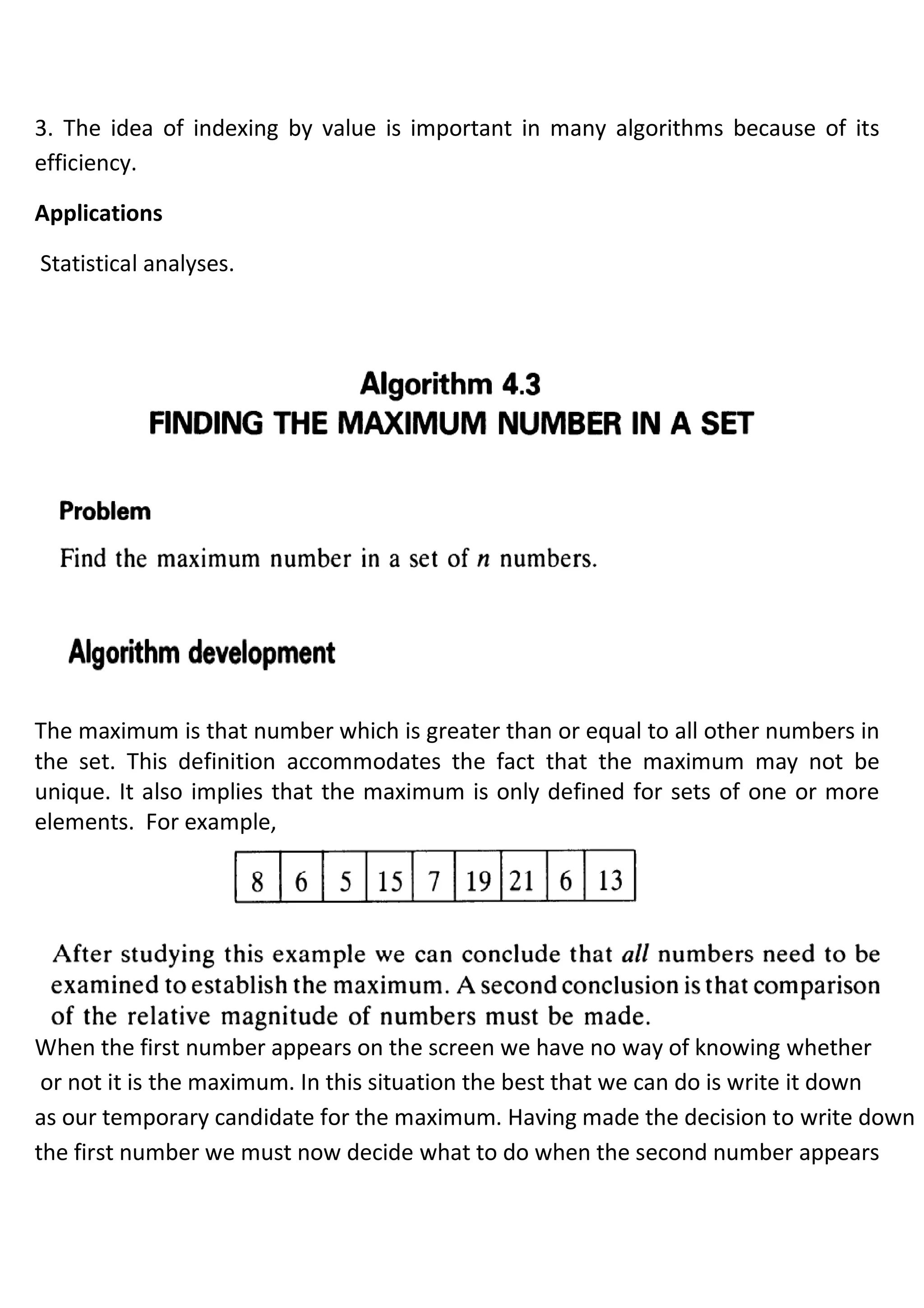 3. The idea of indexing by value is important in many algorithms because of its
efficiency.
Applications
Statistical analyses.
The maximum is that number which is greater than or equal to all other numbers in
the set. This definition accommodates the fact that the maximum may not be
unique. It also implies that the maximum is only defined for sets of one or more
elements. For example,
When the first number appears on the screen we have no way of knowing whether
or not it is the maximum. In this situation the best that we can do is write it down
as our temporary candidate for the maximum. Having made the decision to write down
the first number we must now decide what to do when the second number appears
 