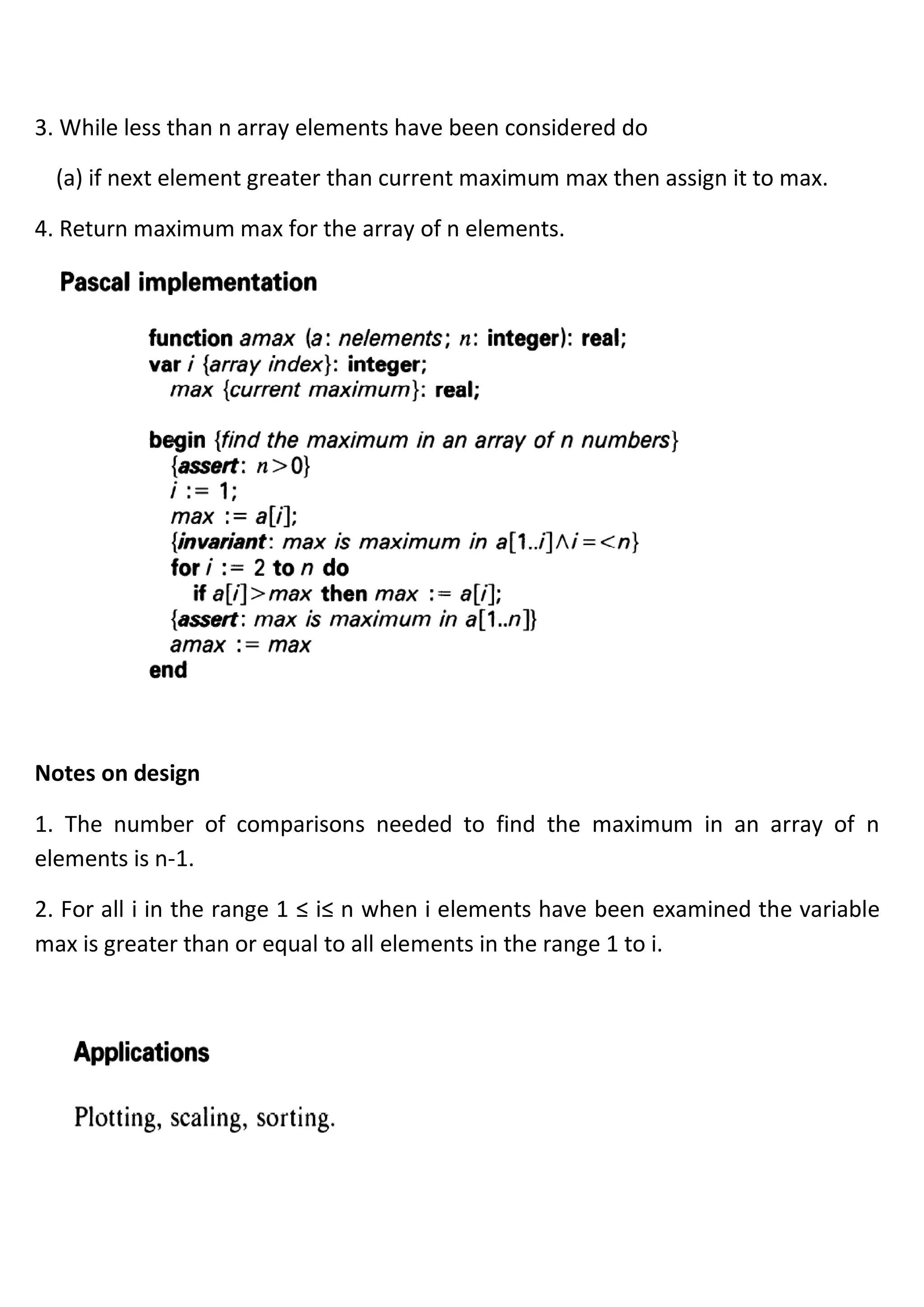 3. While less than n array elements have been considered do
(a) if next element greater than current maximum max then assign it to max.
4. Return maximum max for the array of n elements.
Notes on design
1. The number of comparisons needed to find the maximum in an array of n
elements is n-1.
2. For all i in the range 1 ≤ i≤ n when i elements have been examined the variable
max is greater than or equal to all elements in the range 1 to i.
 