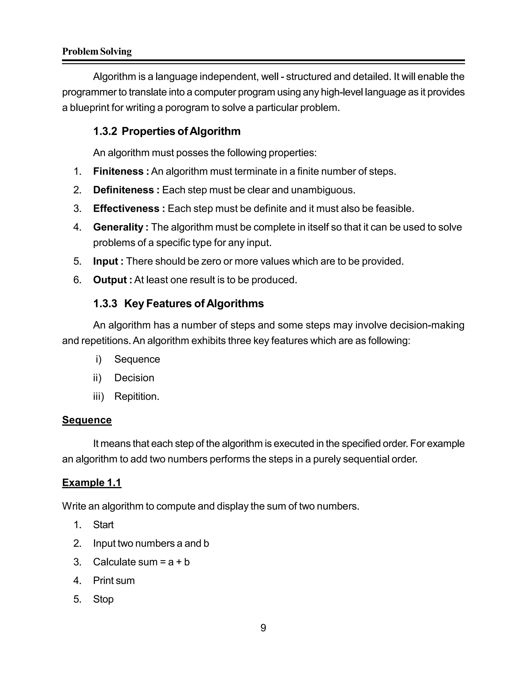 ProblemSolving
9
Algorithm is a language independent, well - structured and detailed. It will enable the
programmer to translate into a computer program using any high-level language as it provides
a blueprint for writing a porogram to solve a particular problem.
1.3.2 Properties ofAlgorithm
An algorithm must posses the following properties:
1. Finiteness : An algorithm must terminate in a finite number of steps.
2. Definiteness : Each step must be clear and unambiguous.
3. Effectiveness : Each step must be definite and it must also be feasible.
4. Generality : The algorithm must be complete in itself so that it can be used to solve
problems of a specific type for any input.
5. Input : There should be zero or more values which are to be provided.
6. Output : At least one result is to be produced.
1.3.3 Key Features of Algorithms
An algorithm has a number of steps and some steps may involve decision-making
and repetitions.An algorithm exhibits three key features which are as following:
i) Sequence
ii) Decision
iii) Repitition.
Sequence
It means that each step of the algorithm is executed in the specified order. For example
an algorithm to add two numbers performs the steps in a purely sequential order.
Example 1.1
Write an algorithm to compute and display the sum of two numbers.
1. Start
2. Input two numbers a and b
3. Calculate sum = a + b
4. Print sum
5. Stop
 