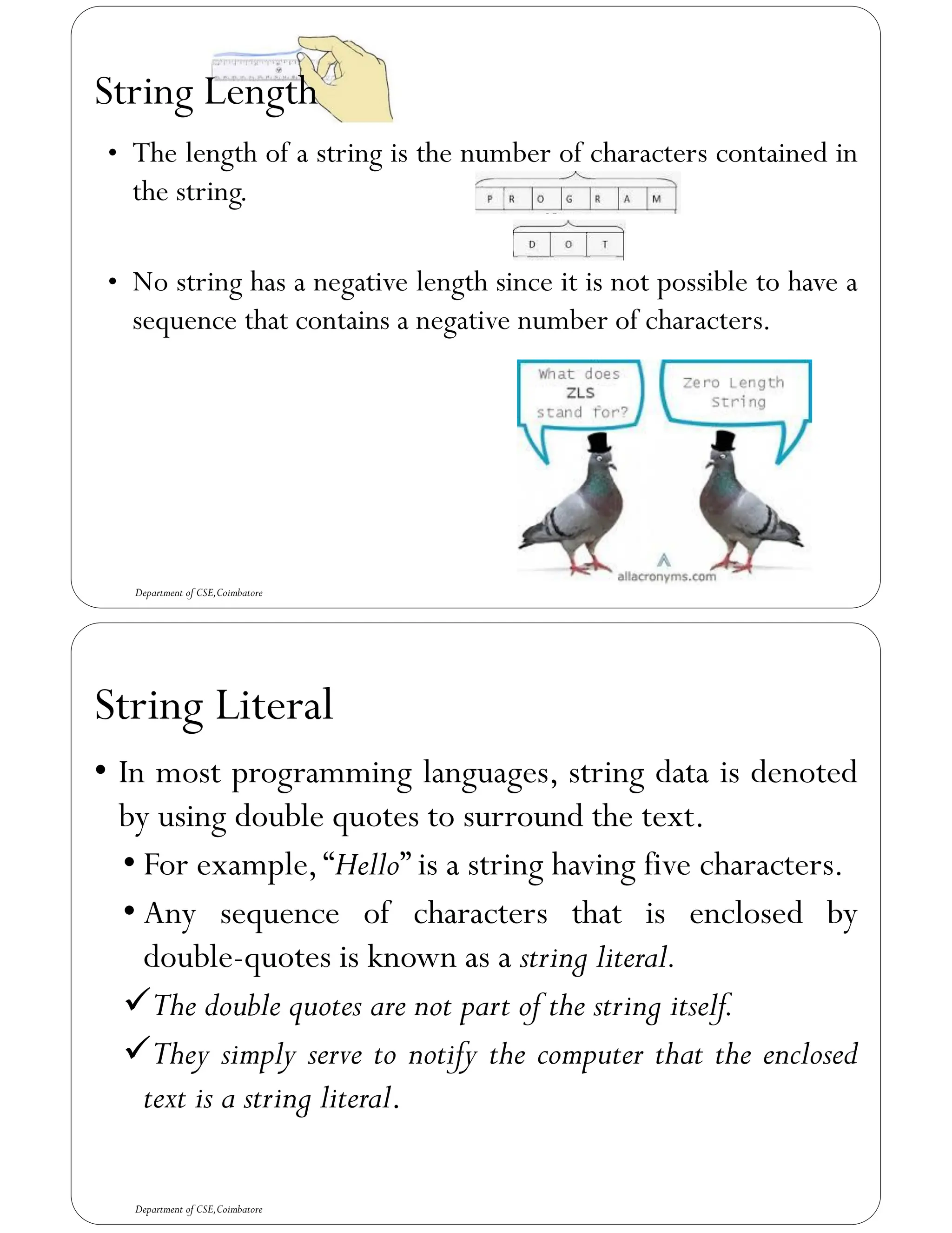 String Length
Department of CSE,Coimbatore
• The length of a string is the number of characters contained in
the string.
• No string has a negative length since it is not possible to have a
sequence that contains a negative number of characters.
String Literal
• In most programming languages, string data is denoted
by using double quotes to surround the text.
• For example,“Hello” is a string having five characters.
• Any sequence of characters that is enclosed by
double-quotes is known as a string literal.
✓The double quotes are not part of the string itself.
✓They simply serve to notify the computer that the enclosed
text is a string literal.
Department of CSE,Coimbatore
 