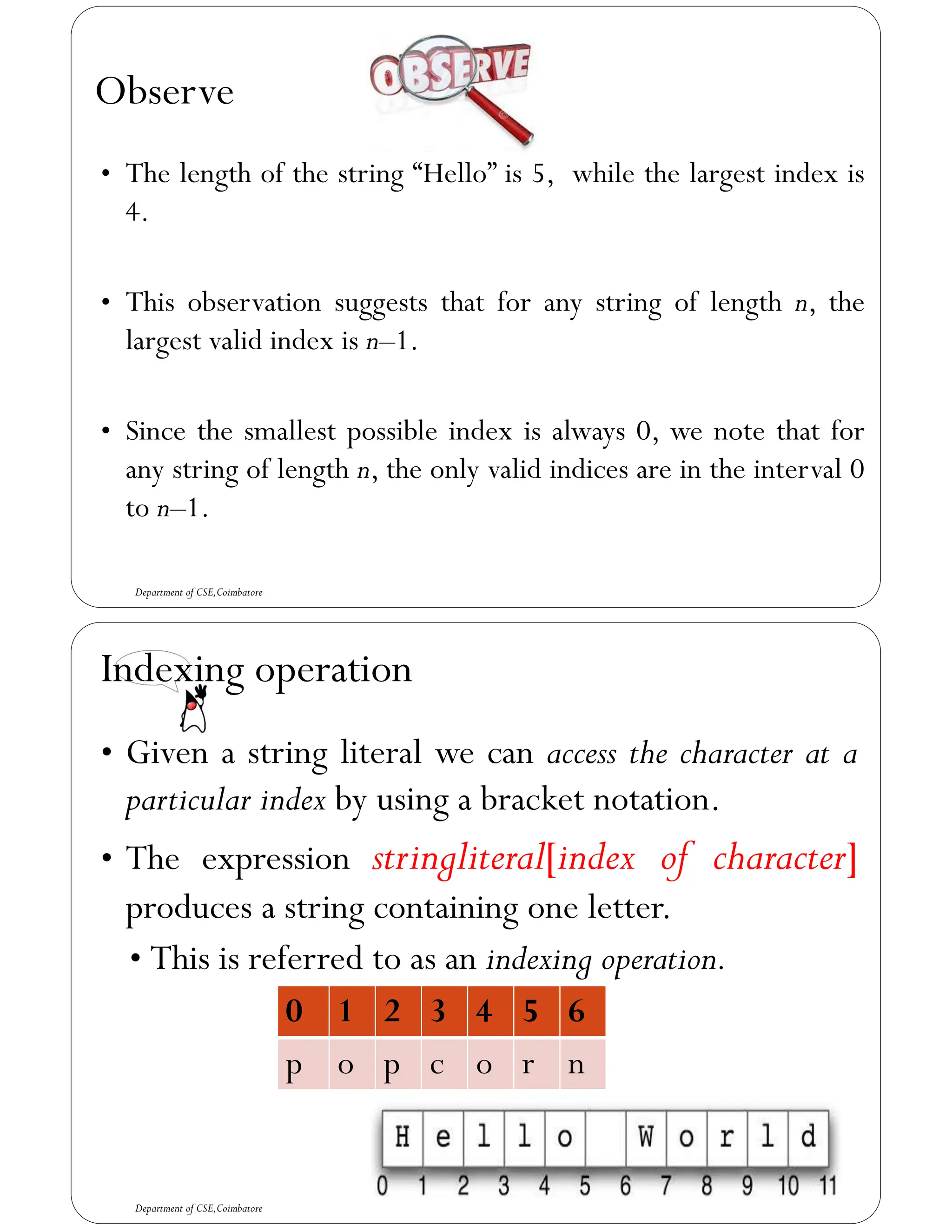 Observe
• The length of the string “Hello” is 5, while the largest index is
4.
• This observation suggests that for any string of length n, the
largest valid index is n–1.
• Since the smallest possible index is always 0, we note that for
any string of length n, the only valid indices are in the interval 0
to n–1.
Department of CSE,Coimbatore
Indexing operation
• Given a string literal we can access the character at a
particular index by using a bracket notation.
• The expression stringliteral[index of character]
produces a string containing one letter.
• This is referred to as an indexing operation.
0 1 2 3 4 5 6
p o p c o r n
Department of CSE,Coimbatore
 