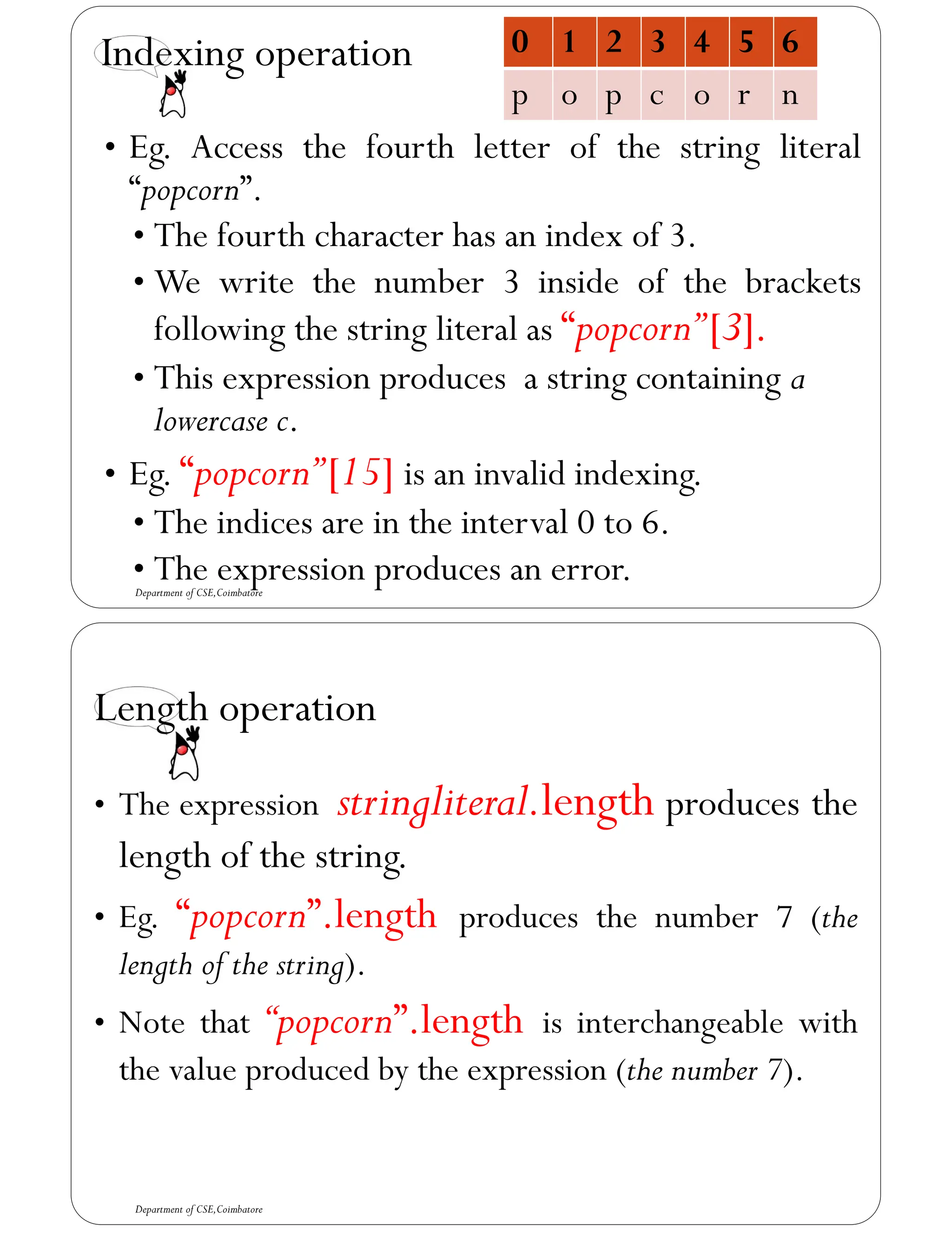 Indexing operation
• Eg. Access the fourth letter of the string literal
“popcorn”.
• The fourth character has an index of 3.
• We write the number 3 inside of the brackets
following the string literal as “popcorn”[3].
• This expression produces a string containing a
lowercase c.
• Eg. “popcorn”[15] is an invalid indexing.
• The indices are in the interval 0 to 6.
• The expression produces an error.
0 1 2 3 4 5 6
p o p c o r n
Department of CSE,Coimbatore
Length operation
• The expression stringliteral.length produces the
length of the string.
• Eg. “popcorn”.length produces the number 7 (the
length of the string).
• Note that “popcorn”.length is interchangeable with
the value produced by the expression (the number 7).
Department of CSE,Coimbatore
 