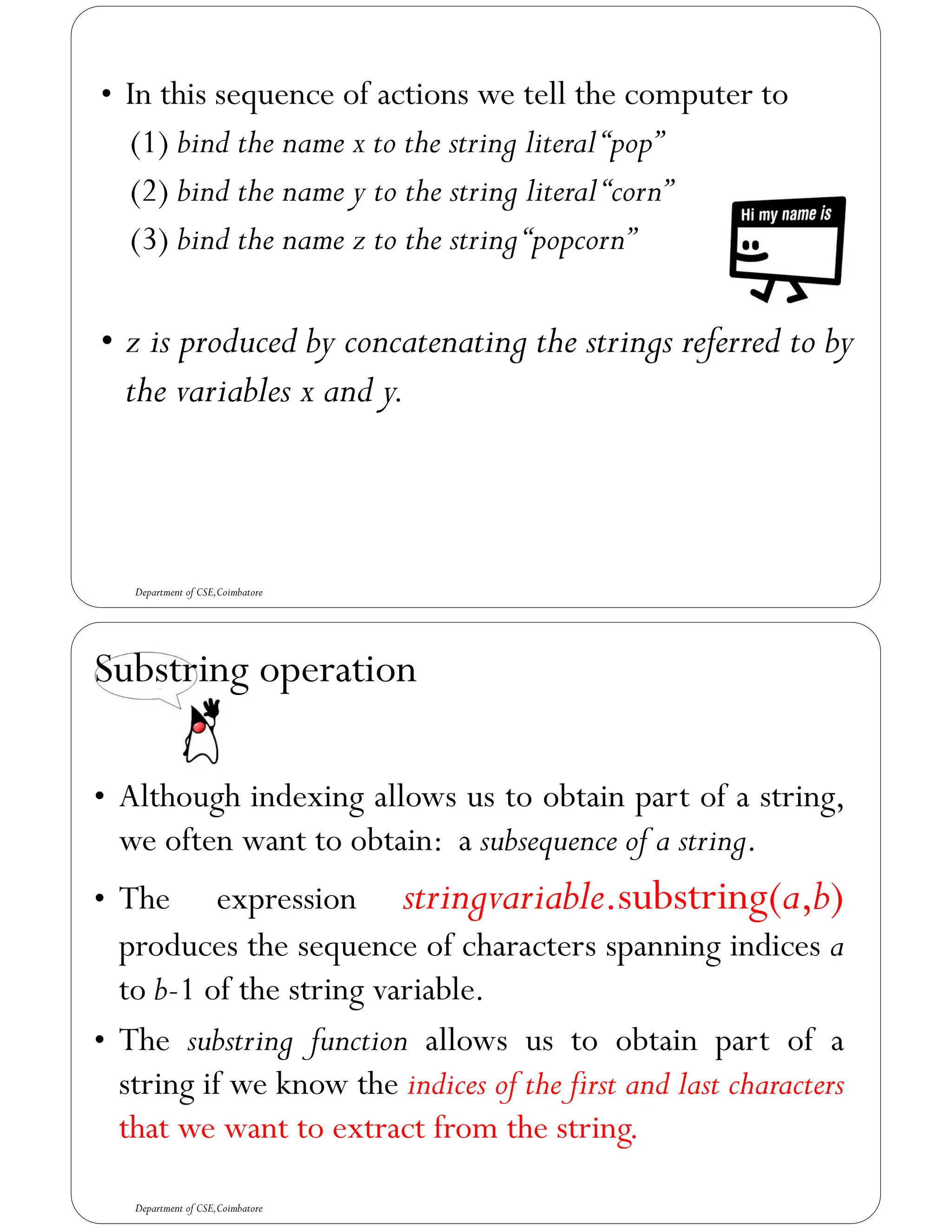 • In this sequence of actions we tell the computer to
(1) bind the name x to the string literal“pop”
(2) bind the name y to the string literal“corn”
(3) bind the name z to the string“popcorn”
• z is produced by concatenating the strings referred to by
the variables x and y.
Department of CSE,Coimbatore
Substring operation
• Although indexing allows us to obtain part of a string,
we often want to obtain: a subsequence of a string.
• The expression stringvariable.substring(a,b)
produces the sequence of characters spanning indices a
to b-1 of the string variable.
• The substring function allows us to obtain part of a
string if we know the indices of the first and last characters
that we want to extract from the string.
Department of CSE,Coimbatore
 