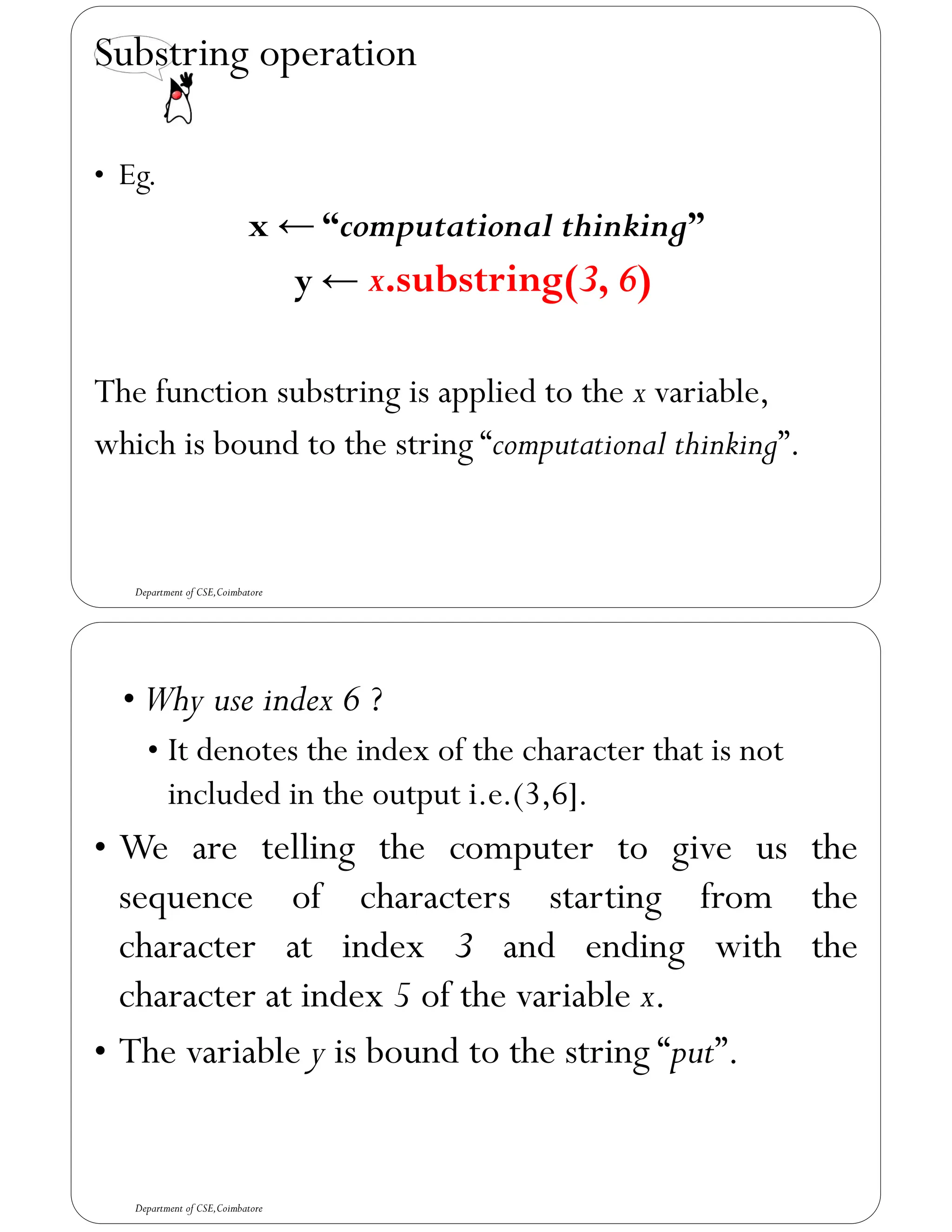 Substring operation
• Eg.
x ← “computational thinking”
y ← x.substring(3, 6)
The function substring is applied to the x variable,
which is bound to the string “computational thinking”.
Department of CSE,Coimbatore
• Why use index 6 ?
• It denotes the index of the character that is not
included in the output i.e.(3,6].
• We are telling the computer to give us the
sequence of characters starting from the
character at index 3 and ending with the
character at index 5 of the variable x.
• The variable y is bound to the string “put”.
Department of CSE,Coimbatore
 