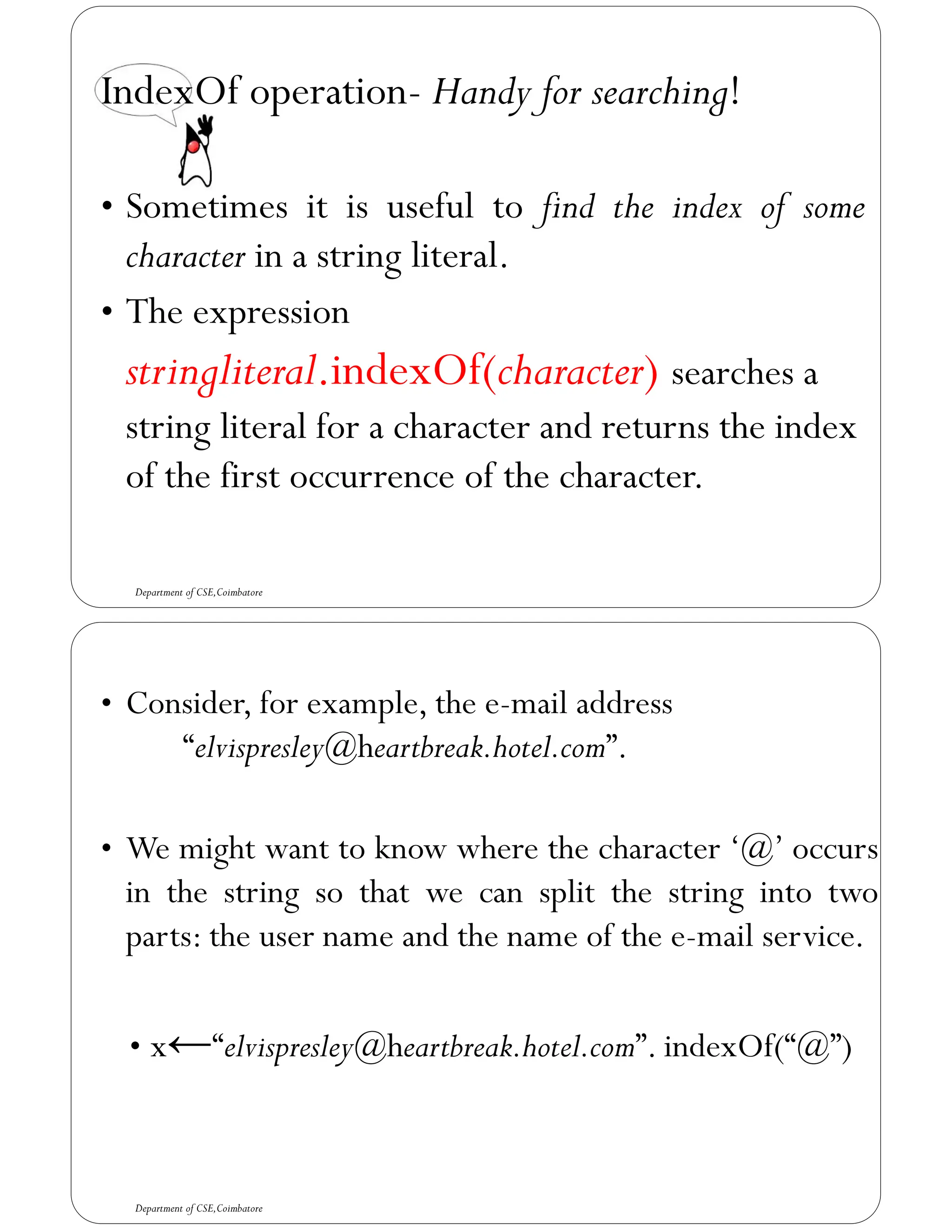 IndexOf operation- Handy for searching!
• Sometimes it is useful to find the index of some
character in a string literal.
• The expression
stringliteral.indexOf(character) searches a
string literal for a character and returns the index
of the first occurrence of the character.
Department of CSE,Coimbatore
• Consider, for example, the e-mail address
“elvispresley@heartbreak.hotel.com”.
• We might want to know where the character ‘@’ occurs
in the string so that we can split the string into two
parts: the user name and the name of the e-mail service.
• x←“elvispresley@heartbreak.hotel.com”. indexOf(“@”)
Department of CSE,Coimbatore
 