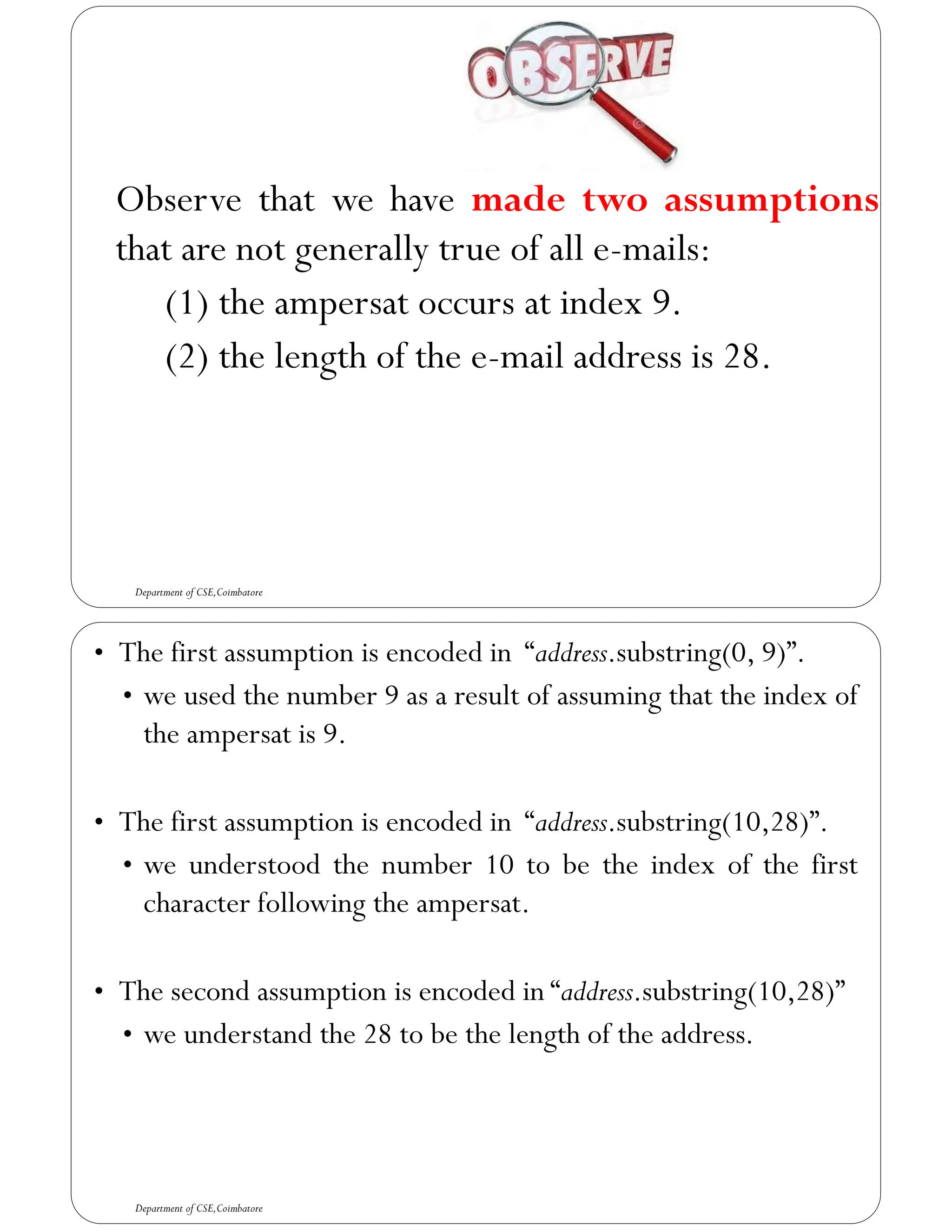 Observe that we have made two assumptions
that are not generally true of all e-mails:
(1) the ampersat occurs at index 9.
(2) the length of the e-mail address is 28.
Department of CSE,Coimbatore
• The first assumption is encoded in “address.substring(0, 9)”.
• we used the number 9 as a result of assuming that the index of
the ampersat is 9.
• The first assumption is encoded in “address.substring(10,28)”.
• we understood the number 10 to be the index of the first
character following the ampersat.
• The second assumption is encoded in “address.substring(10,28)”
• we understand the 28 to be the length of the address.
Department of CSE,Coimbatore
 