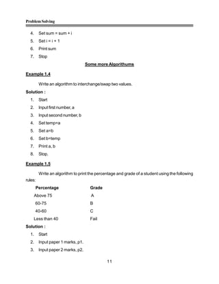 ProblemSolving
11
4. Set sum = sum + i
5. Set i = i + 1
6. Print sum
7. Stop
Some more Algorithums
Example 1.4
Write an algorithm to interchange/swap two values.
Solution :
1. Start
2. Input first number, a
3. Input second number, b
4. Set temp=a
5. Set a=b
6. Set b=temp
7. Print a, b
8. Stop.
Example 1.5
Write an algorithm to print the percentage and grade of a student using the following
rules:
Percentage Grade
Above 75 A
60-75 B
40-60 C
Less than 40 Fail
Solution :
1. Start
2. Input paper 1 marks, p1.
3. Input paper 2 marks, p2.
 