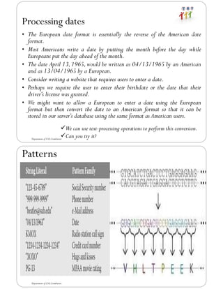 Processing dates
• The European date format is essentially the reverse of the American date
format.
• Most Americans write a date by putting the month before the day while
Europeans put the day ahead of the month.
• The date April 13,1965,would be written as 04/13/1965 by an American
and as 13/04/1965 by a European.
• Consider writing a website that requires users to enter a date.
• Perhaps we require the user to enter their birthdate or the date that their
driver’s license was granted.
• We might want to allow a European to enter a date using the European
format but then convert the date to an American format so that it can be
stored in our server’s database using the same format as American users.
Department of CSE,Coimbatore
✓We can use text-processing operations to perform this conversion.
✓Can you try it?
Patterns
Department of CSE,Coimbatore
 