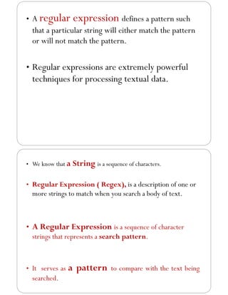 • A regular expression defines a pattern such
that a particular string will either match the pattern
or will not match the pattern.
• Regular expressions are extremely powerful
techniques for processing textual data.
• We know that a String is a sequence of characters.
• Regular Expression ( Regex), is a description of one or
more strings to match when you search a body of text.
• A Regular Expression is a sequence of character
strings that represents a search pattern.
• It serves as a pattern to compare with the text being
searched.
 