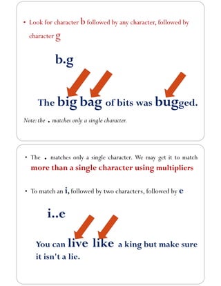 • Look for character b followed by any character, followed by
character g
b.g
The big bag of bits was bugged.
Note:the .matches only a single character.
• The . matches only a single character. We may get it to match
more than a single character using multipliers
• To match an i, followed by two characters, followed by e
i..e
You can live like a king but make sure
it isn't a lie.
 