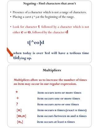 Negating - Find characters that aren't
• Presence of a character which is not a range of characters.
• Placing a caret ( ^ ) at the beginning of the range.
• Look for character t followed by a character which is not
either e or o, followed by the character d
t[^eo]d
when today is over Ted will have a tedious time
tidying up.
Multipliers
Multipliers allow us to increase the number of times
an item may occur in our regular expression.
* item occurs zero or more times
+ item occurs one or more times
? item occurs zero or one times
{n} item occurs n times.(exact n times)
{m,n} item occurs between m and n times
{n,} item occurs at least n times
 