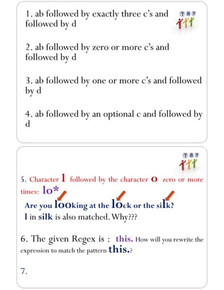1. ab followed by exactly three c’s and
followed by d
2. ab followed by zero or more c’s and
followed by d
3. ab followed by one or more c’s and followed
by d
4. ab followed by an optional c and followed by
d
5. Character l followed by the character o zero or more
times: lo*
Are you looking at the lock or the silk?
l in silk is also matched.Why???
6. The given Regex is : this. How will you rewrite the
expression to match the pattern this.?
7.
 