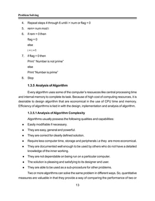ProblemSolving
13
4. Repeat steps 4 through 6 until i < num or flag = 0
5. rem= num mod i
6. if rem = 0 then
flag = 0
else
i = i +1
7. if flag = 0 then
Print “ Number is not prime”
else
Print “Number is prime”
8. Stop
1.3.5 Analysis ofAlgorithm
Every algorithm uses some of the computer’s resoueces like central processing time
and internal memory to complete its task. Because of high cost of computing resources, it is
desirable to design algorithm that are economical in the use of CPU time and memory.
Efficiency of algorithms is tied in with the design, inplementation and analysis of algorithm.
1.3.5.1 Analysis of Algorithm Complexity
Algorithms usually possess the following qualities and capabilities:
 Easily modifiable if necessary.
 They are easy, general and powerful.
 They are correct for clearly defined solution.
 Require less computer time, storage and peripherals i.e they are more economical.
 They are documented well enough to be used by others who do not have a detailed
knowledge of the inner working.
 They are not dependable on being run on a particular computer.
 The solution is pleasing and satisfying to its designer and user.
 They are able to be used as a sub-procedure for other problems.
Two or more algorithms can solve the same problem in different ways. So, quantitative
measures are valuable in that they provide a way of comparing the performance of two or
 