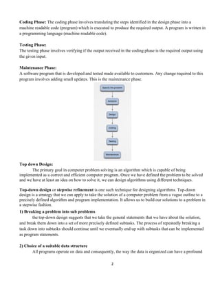2
Coding Phase: The coding phase involves translating the steps identified in the design phase into a
machine readable code (program) which is executed to produce the required output. A program is written in
a programming language (machine readable code).
Testing Phase:
The testing phase involves verifying if the output received in the coding phase is the required output using
the given input.
Maintenance Phase:
A software program that is developed and tested made available to customers. Any change required to this
program involves adding small updates. This is the maintenance phase.
Top down Design:
The primary goal in computer problem solving is an algorithm which is capable of being
implemented as a correct and efficient computer program. Once we have defined the problem to be solved
and we have at least an idea on how to solve it, we can design algorithms using different techniques.
Top-down design or stepwise refinement is one such technique for designing algorithms. Top-down
design is a strategy that we can apply to take the solution of a computer problem from a vague outline to a
precisely defined algorithm and program implementation. It allows us to build our solutions to a problem in
a stepwise fashion.
1) Breaking a problem into sub problems
the top-down design suggests that we take the general statements that we have about the solution,
and break them down into a set of more precisely defined subtasks. The process of repeatedly breaking a
task down into subtasks should continue until we eventually end up with subtasks that can be implemented
as program statements.
2) Choice of a suitable data structure
All programs operate on data and consequently, the way the data is organized can have a profound
 