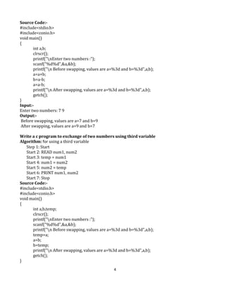 4
Source Code:-
#include<stdio.h>
#include<conio.h>
void main()
{
int a,b;
clrscr();
printf("nEnter two numbers :");
scanf("%d%d",&a,&b);
printf("n Before swapping, values are a=%3d and b=%3d",a,b);
a=a+b;
b=a-b;
a=a-b;
printf("n After swapping, values are a=%3d and b=%3d",a,b);
getch();
}
Input:-
Enter two numbers: 7 9
Output:-
Before swapping, values are a=7 and b=9
After swapping, values are a=9 and b=7
Write a c program to exchange of two numbers using third variable
Algorithm: for using a third variable
Step 1: Start
Start 2: READ num1, num2
Start 3: temp = num1
Start 4: num1 = num2
Start 5: num2 = temp
Start 6: PRINT num1, num2
Start 7: Stop
Source Code:-
#include<stdio.h>
#include<conio.h>
void main()
{
int a,b,temp;
clrscr();
printf("nEnter two numbers :");
scanf("%d%d",&a,&b);
printf("n Before swapping, values are a=%3d and b=%3d",a,b);
temp=a;
a=b;
b=temp;
printf("n After swapping, values are a=%3d and b=%3d",a,b);
getch();
}
 