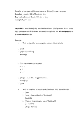 Compiler or Interpreter will be used to convert HLL to MLL and vice versa.
Compiler: converts HLL to MLL in one step.
Interpreter: Converts HLL to MLL line by line.
Example: C,C++, Java
Algorithm:It is the step-by-step procedure to solve a given problem. It will accept
input, processes and gives output. It is simple to represent and it is independent of
programming language.
Example:
I. Write an algorithm to exchange the contents of two variable.
1. [Start]
2. [Input two numbers]
Read(x,y)
3. [Process two swap two numbers]
t <- x
x <- y
y <- t
4. [Output – to print the swapped numbers]
Write (x,y)
5. [Stop]
II. Write an algorithm to find the area of a triangle given base and height.
1. [Start]
2. [Input – Base and height of the triangle]
Read(b,h)
3. [Process – to compute the area of the triangle]
a <- 0.5*b*h
4. [Output the area]
 