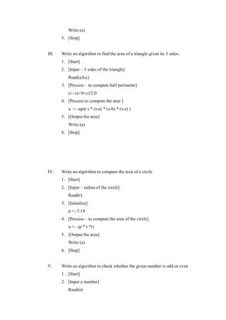 Write (a)
5. [Stop]
III. Write an algorithm to find the area of a triangle given its 3 sides.
1. [Start]
2. [Input – 3 sides of the triangle]
Read(a,b,c)
3. [Process – to compute half perimeter]
s<- (a+b+c)/2.0
4. [Process to compute the area ]
a <- sqrt( s * (s-a) * (s-b) * (s-c) )
5. [Output the area]
Write (a)
6. [Stop]
IV. Write an algorithm to compute the area of a circle
1. [Start]
2. [Input – radius of the circle]
Read(r)
3. [Initialize]
p <- 3.14
4. [Process – to compute the area of the circle]
a <- (p * r *r)
5. [Output the area]
Write (a)
6. [Stop]
V. Write an algorithm to check whether the given number is odd or even
1. [Start]
2. [Input a number]
Read(n)
 