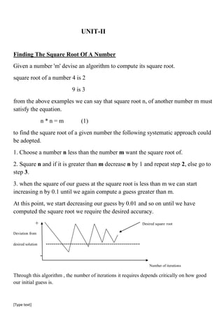 [Type text]
UNIT-II
Finding The Square Root Of A Number
Given a number 'm' devise an algorithm to compute its square root.
square root of a number 4 is 2
9 is 3
from the above examples we can say that square root n, of another number m must
satisfy the equation.
n * n = m (1)
to find the square root of a given number the following systematic approach could
be adopted.
1. Choose a number n less than the number m want the square root of.
2. Square n and if it is greater than m decrease n by 1 and repeat step 2, else go to
step 3.
3. when the square of our guess at the square root is less than m we can start
increasing n by 0.1 until we again compute a guess greater than m.
At this point, we start decreasing our guess by 0.01 and so on until we have
computed the square root we require the desired accuracy.
+ Desired square root
Deviation from
desired solution -----------------------------------------------
-
Number of iterations
Through this algorithm , the number of iterations it requires depends critically on how good
our initial guess is.
 