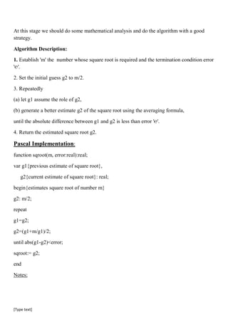 [Type text]
At this stage we should do some mathematical analysis and do the algorithm with a good
strategy.
Algorithm Description:
1. Establish 'm' the number whose square root is required and the termination condition error
'℮'.
2. Set the initial guess g2 to m/2.
3. Repeatedly
(a) let g1 assume the role of g2,
(b) generate a better estimate g2 of the square root using the averaging formula,
until the absolute difference between g1 and g2 is less than error '℮'.
4. Return the estimated square root g2.
Pascal Implementation:
function sqroot(m, error:real):real;
var g1{previous estimate of square root},
g2{current estimate of square root}: real;
begin{estimates square root of number m}
g2: m/2;
repeat
g1=g2;
g2=(g1+m/g1)/2;
until abs(g1-g2)<error;
sqroot:= g2;
end
Notes:
 