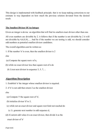 [Type text]
This design is implemented with feedback principle. that is we keep making corrections to our
estimate in way dependent on how much the previous solution deviated from the desired
result.
The Smallest Divisor Of An Integer
Given an integer n devise an algorithm that will find its smallest exact divisor other than one.
All even numbers are divisible by 2. it follows that if the number is not divisible by 2 it will
not divisible by 4,6,8,10,..... And So if the number we are testing is odd, we should consider
odd numbers as potential smallest divisor candidates.
The overall algorithm cam be written as:
1. If the number 'n' is even, then the smallest divisor is 2
else
(a) Compute the square root r of n,
(b) while no exact divisor less than square root of n do
(b.1) test next divisor in sequence 3, 5, 7, ...
Algorithm Description
1. Establish 'n' the integer whose smallest divisor is required.
2. if 'n' is not odd then return 2 as the smallest divisor
else
(a) Compute 'r' the square root of 'n',
(b) initialize divisor 'd' to 3,
(c) while not an exact divisor and square root limit not reached do
(c.1) generate next number in odd sequence d,
(d) if current odd value d is an exact divisor, then divide it as the
exact divisor of 'n'
 