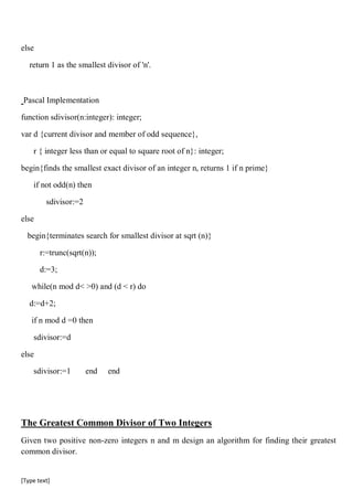 [Type text]
else
return 1 as the smallest divisor of 'n'.
Pascal Implementation
function sdivisor(n:integer): integer;
var d {current divisor and member of odd sequence},
r { integer less than or equal to square root of n}: integer;
begin{finds the smallest exact divisor of an integer n, returns 1 if n prime}
if not odd(n) then
sdivisor:=2
else
begin{terminates search for smallest divisor at sqrt (n)}
r:=trunc(sqrt(n));
d:=3;
while(n mod d< >0) and (d < r) do
d:=d+2;
if n mod d =0 then
sdivisor:=d
else
sdivisor:=1 end end
The Greatest Common Divisor of Two Integers
Given two positive non-zero integers n and m design an algorithm for finding their greatest
common divisor.
 