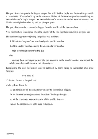 [Type text]
The gcd of two integers is the largest integer that will divide exactly into the two integers with
no remainder. We can build up to the common divisor of the two integers by considering an
exact divisor of a single integer. An exact divisor of a number is another smaller number that
divides the original number up into set of equal parts.
The gcd of two numbers cannot be bigger than the smaller of the two numbers.
Next point is how to continue when the smaller of the two numbers n and m is not their gcd
The basic strategy for computing the gcd of two numbers:
1. Divide the larger of two numbers by the smaller number.
2. if the smaller number exactly divides into larger number
then the smaller number is the gvd
else
remove from the larger number the part common to the smaller number and repeat the
whole procedure with the new pair of numbers.
Terminating the gcd mechanism can be detected by there being no remainder after mod
function
r:= n mod m
if r is zero then m is the gcd, else
while gcd not found do
a. get remainder by dividing larger integer by the smaller integer;
b. let the smaller integer assume the role of the larger integer;
c. let the remainder assume the role of the smaller integer.
repeat the same process until zero remainder.
 