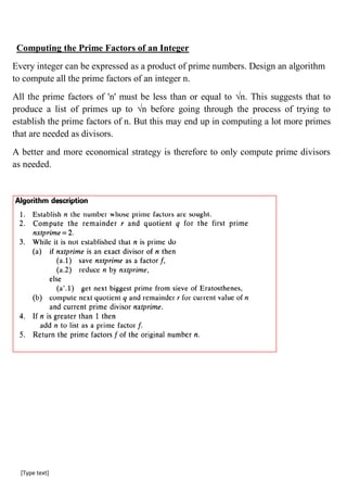[Type text]
Computing the Prime Factors of an Integer
Every integer can be expressed as a product of prime numbers. Design an algorithm
to compute all the prime factors of an integer n.
All the prime factors of 'n' must be less than or equal to √n. This suggests that to
produce a list of primes up to √n before going through the process of trying to
establish the prime factors of n. But this may end up in computing a lot more primes
that are needed as divisors.
A better and more economical strategy is therefore to only compute prime divisors
as needed.
 