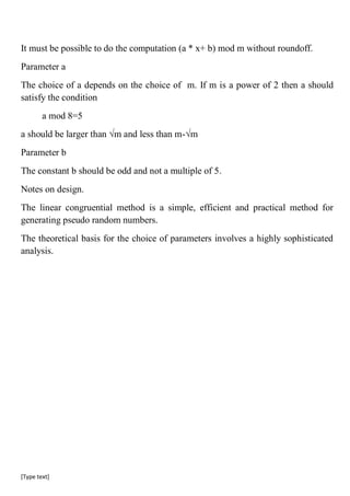 [Type text]
It must be possible to do the computation (a * x+ b) mod m without roundoff.
Parameter a
The choice of a depends on the choice of m. If m is a power of 2 then a should
satisfy the condition
a mod 8=5
a should be larger than √m and less than m-√m
Parameter b
The constant b should be odd and not a multiple of 5.
Notes on design.
The linear congruential method is a simple, efficient and practical method for
generating pseudo random numbers.
The theoretical basis for the choice of parameters involves a highly sophisticated
analysis.
 
