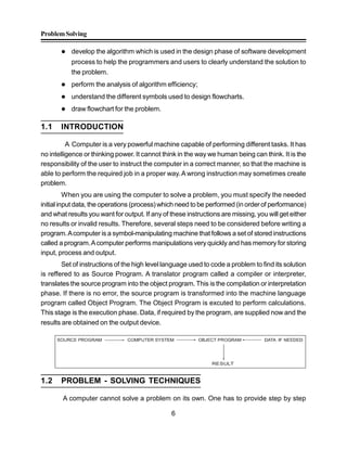 ProblemSolving
6
 develop the algorithm which is used in the design phase of software development
process to help the programmers and users to clearly understand the solution to
the problem.
 perform the analysis of algorithm efficiency;
 understand the different symbols used to design flowcharts.
 draw flowchart for the problem.
1.1 INTRODUCTION
A Computer is a very powerful machine capable of performing different tasks. It has
no intelligence or thinking power. It cannot think in the way we human being can think. It is the
responsibility of the user to instruct the computer in a correct manner, so that the machine is
able to perform the required job in a proper way.A wrong instruction may sometimes create
problem.
When you are using the computer to solve a problem, you must specify the needed
initial input data, the operations (process) which need to be performed (in order of performance)
and what results you want for output. If any of these instructions are missing, you will get either
no results or invalid results. Therefore, several steps need to be considered before writing a
program.Acomputer is a symbol-manipulating machine that follows a set of stored instructions
called a program.Acomputer performs manipulations veryquickly and has memory for storing
input, process and output.
Set of instructions of the high level language used to code a problem to find its solution
is reffered to as Source Program. A translator program called a compiler or interpreter,
translates the source program into the object program. This is the compilation or interpretation
phase. If there is no error, the source program is transformed into the machine language
program called Object Program. The Object Program is excuted to perform calculations.
This stage is the execution phase. Data, if required by the program, are supplied now and the
results are obtained on the output device.
RESULT
1.2 PROBLEM - SOLVING TECHNIQUES
A computer cannot solve a problem on its own. One has to provide step by step
 