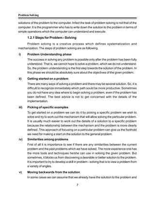 ProblemSolving
7
solutions of the problem to the computer. Infact the task of problem solving is not that of the
computer. It is the programmer who has to write down the solution to the problem in terms of
simple operations which the computer can understand and execute.
1.2.1 Steps for Problem - Solving
Problem solving is a creative process which defines systematization and
machanization. The steps of problem solving are as following.
i) Problem Understanding phase
The success in solving any problem is possible only after the problem has been fully
understood. That is, we cannot hope to solve a problem, which we do not understand.
So, the problem understanding is the first step towards the solution of the problem. In
this phase we should be absolutely sure about the objectives of the given problem.
ii) Getting started on a problem
There are many ways of solving a problem and there may be several solution. So, it is
difficult to recognize immediately which path sould be more productive. Sometimes
you do not have any idea where to begin solving a problem, even if the problem has
been defined. The best advice is not to get concerned with the details of the
implementation.
iii) Picking of specific examples
To get started on a problem we can do it by picking a specific problem we wish to
solve and try to work out the mechanism that will allow solving the particular problem.
It is usually much easier to work out the details of a solution to a specific problem
because the relationship between the mechanism and the problem is more clearly
defined. This approach of focusing on a patricular problem can give us the foothold
we need for making a start on the solution to the general problem.
iv) Similarities among problems
First of all it is importance to see if there are any similarities between the current
problem and the past problems which we have solved. The more experience one has
the more tools and techniques he/she can use in solving the given problem. But
sometimes, it blocks us from discovering a desirable or better solution to the problem.
It is important to try to develop a skill in problem - solving that is to view a problem from
a variety of angles.
v) Moving backwards from the solution
In some cases we can assume that we already have the solution to the problem and
 
