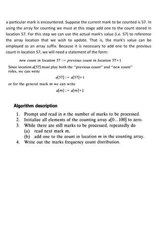 a particular mark is encountered. Suppose the current mark to be counted is 57. In
using the array for counting we must at this stage add one to the count stored in
location 57. For this step we can use the actual mark's value (i.e. 57) to reference
the array location that we wish to update. That is, the mark's value can be
employed as an array suffix. Because it is necessary to add one to the previous
count in location 57, we will need a statement of the form:
 