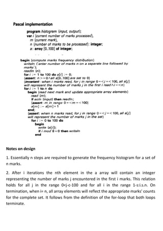 Notes on design
1. Essentially n steps are required to generate the frequency histogram for a set of
n marks.
2. After i iterations the nth element in the a array will contain an integer
representing the number of marks j encountered in the first i marks. This relation
holds for all j in the range 0<j-c-100 and for all i in the range 1-s:i.s.n. On
termination, when i= n, all array elements will reflect the appropriate marks' counts
for the complete set. It follows from the definition of the for-loop that both loops
terminate.
 