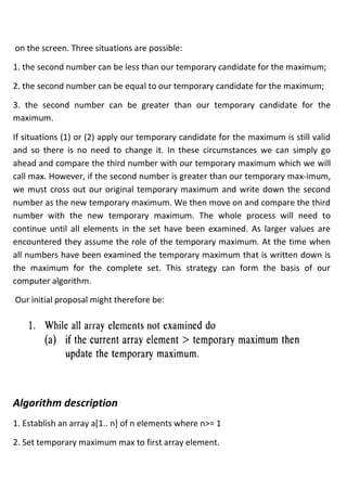 on the screen. Three situations are possible:
1. the second number can be less than our temporary candidate for the maximum;
2. the second number can be equal to our temporary candidate for the maximum;
3. the second number can be greater than our temporary candidate for the
maximum.
If situations (1) or (2) apply our temporary candidate for the maximum is still valid
and so there is no need to change it. In these circumstances we can simply go
ahead and compare the third number with our temporary maximum which we will
call max. However, if the second number is greater than our temporary max-imum,
we must cross out our original temporary maximum and write down the second
number as the new temporary maximum. We then move on and compare the third
number with the new temporary maximum. The whole process will need to
continue until all elements in the set have been examined. As larger values are
encountered they assume the role of the temporary maximum. At the time when
all numbers have been examined the temporary maximum that is written down is
the maximum for the complete set. This strategy can form the basis of our
computer algorithm.
Our initial proposal might therefore be:
Algorithm description
1. Establish an array a[1.. n] of n elements where n>= 1
2. Set temporary maximum max to first array element.
 