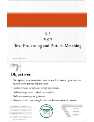 3.4
2017
Text Processing and Pattern Matching
Department of CSE,Coimbatore
Objectives
• To explore how computers can be used to create, process, and
reason about textual information.
• To understand strings and string operations.
• To learn to process textual information.
• To learn to recognize patterns.
• To understand that string literals can be rewritten as patterns.
Department of CSE,Coimbatore
 