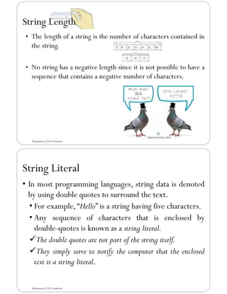 String Length
Department of CSE,Coimbatore
• The length of a string is the number of characters contained in
the string.
• No string has a negative length since it is not possible to have a
sequence that contains a negative number of characters.
String Literal
• In most programming languages, string data is denoted
by using double quotes to surround the text.
• For example,“Hello” is a string having five characters.
• Any sequence of characters that is enclosed by
double-quotes is known as a string literal.
✓The double quotes are not part of the string itself.
✓They simply serve to notify the computer that the enclosed
text is a string literal.
Department of CSE,Coimbatore
 
