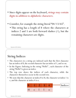 • Since digits appear on the keyboard, strings may contain
digits in addition to alphabetic characters.
• Consider, for example the string literal “04/13/65”.
• This string has a length of 8 where the characters at
indices 2 and 5 are both forward slashes (/), but the
remaining characters are digits.
Department of CSE,Coimbatore
String Indices
• The characters in a string are indexed such that the first character
has an index of 0, the second character has an index of 1, and so on.
• In the Figure: Indexing in the string “Hello” , each character of the
string “Hello” is given an index.
• The top row shows the indices of each character, while the
characters themselves occur in the second row.
• We note that the character at index 0 is H, the character at index 1 is
e, and the character at index 4 is o.
Department of CSE,Coimbatore
0 1 2 3 4
H e l l o
Indices
 